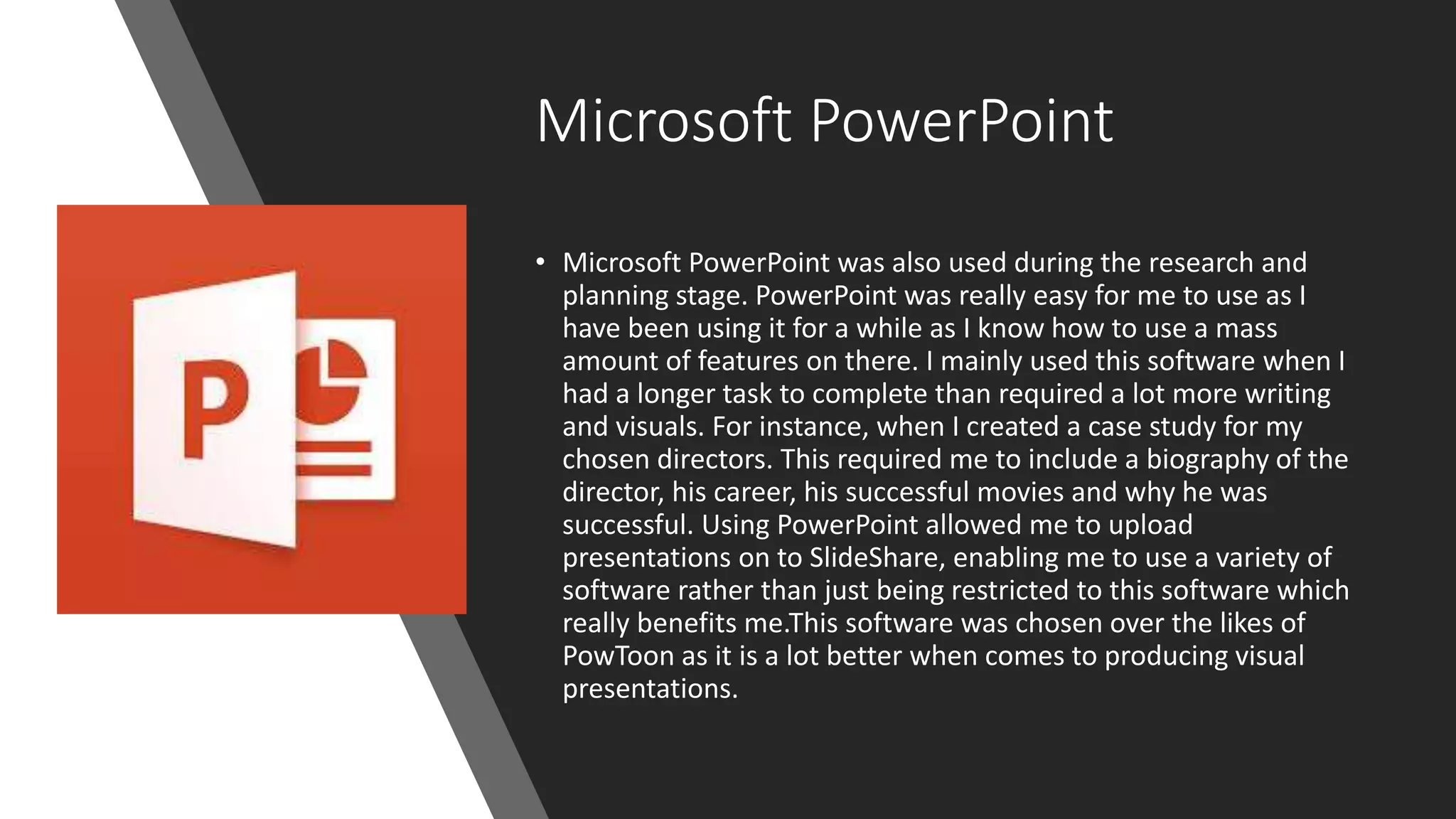 Microsoft PowerPoint
• Microsoft PowerPoint was also used during the research and
planning stage. PowerPoint was really easy for me to use as I
have been using it for a while as I know how to use a mass
amount of features on there. I mainly used this software when I
had a longer task to complete than required a lot more writing
and visuals. For instance, when I created a case study for my
chosen directors. This required me to include a biography of the
director, his career, his successful movies and why he was
successful. Using PowerPoint allowed me to upload
presentations on to SlideShare, enabling me to use a variety of
software rather than just being restricted to this software which
really benefits me.This software was chosen over the likes of
PowToon as it is a lot better when comes to producing visual
presentations.
 