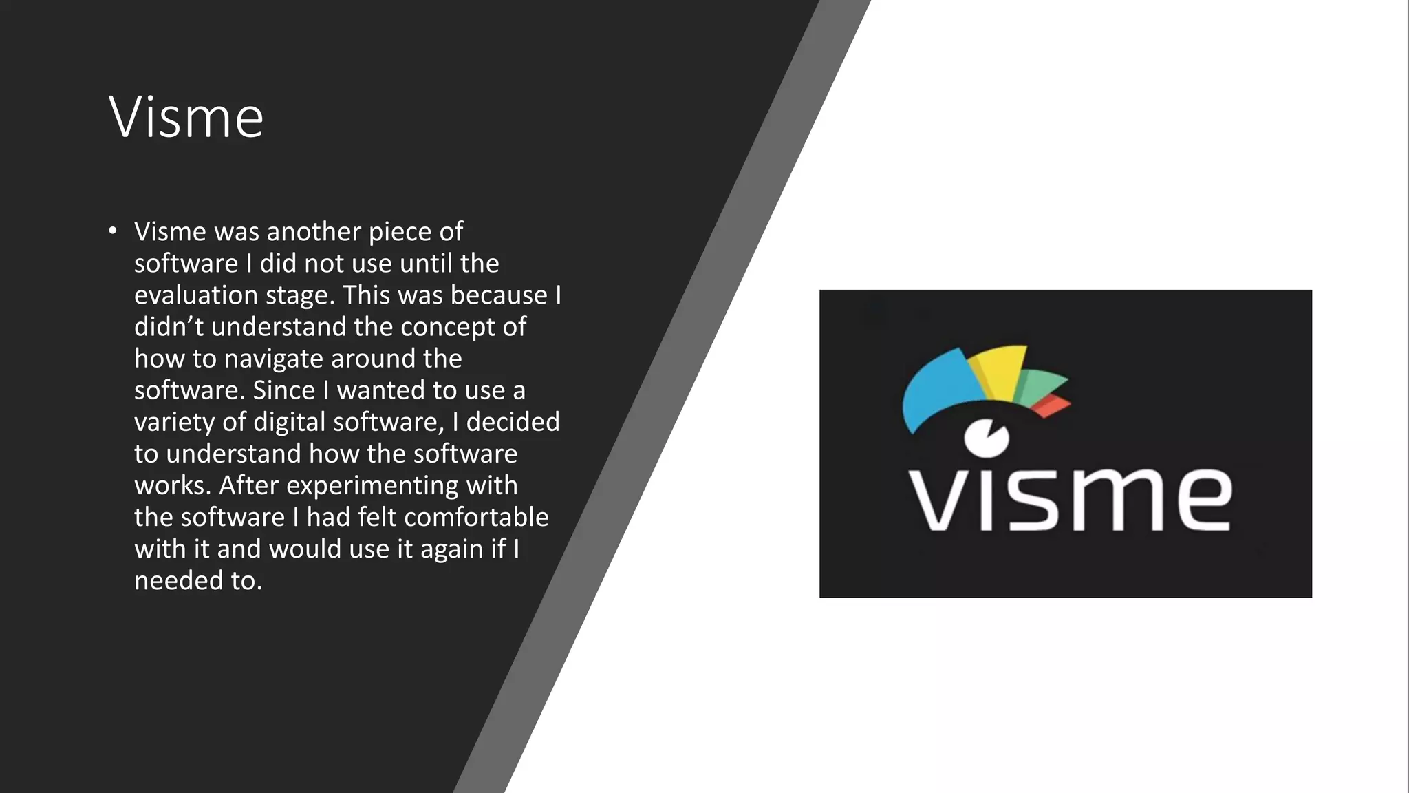 Visme
• Visme was another piece of
software I did not use until the
evaluation stage. This was because I
didn’t understand the concept of
how to navigate around the
software. Since I wanted to use a
variety of digital software, I decided
to understand how the software
works. After experimenting with
the software I had felt comfortable
with it and would use it again if I
needed to.
 
