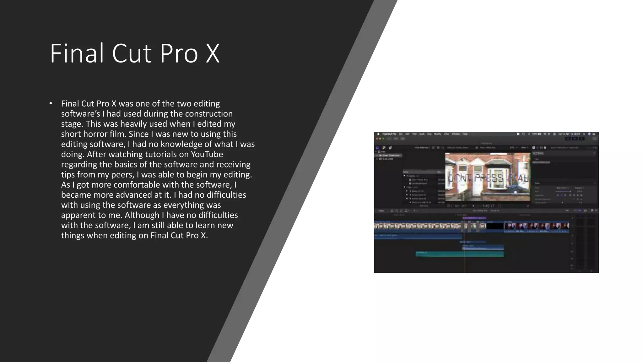 Final Cut Pro X
• Final Cut Pro X was one of the two editing
software’s I had used during the construction
stage. This was heavily used when I edited my
short horror film. Since I was new to using this
editing software, I had no knowledge of what I was
doing. After watching tutorials on YouTube
regarding the basics of the software and receiving
tips from my peers, I was able to begin my editing.
As I got more comfortable with the software, I
became more advanced at it. I had no difficulties
with using the software as everything was
apparent to me. Although I have no difficulties
with the software, I am still able to learn new
things when editing on Final Cut Pro X.
 