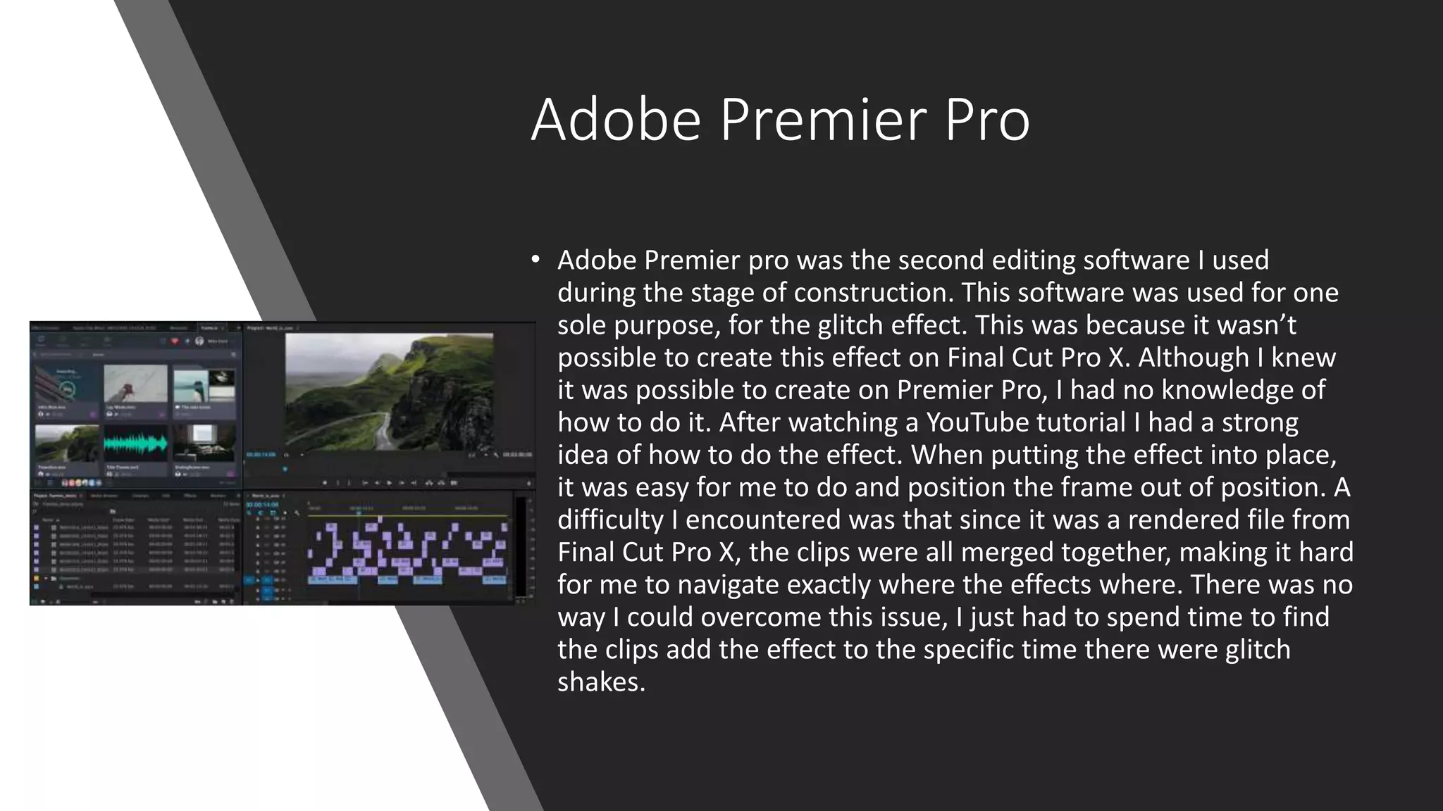 Adobe Premier Pro
• Adobe Premier pro was the second editing software I used
during the stage of construction. This software was used for one
sole purpose, for the glitch effect. This was because it wasn’t
possible to create this effect on Final Cut Pro X. Although I knew
it was possible to create on Premier Pro, I had no knowledge of
how to do it. After watching a YouTube tutorial I had a strong
idea of how to do the effect. When putting the effect into place,
it was easy for me to do and position the frame out of position. A
difficulty I encountered was that since it was a rendered file from
Final Cut Pro X, the clips were all merged together, making it hard
for me to navigate exactly where the effects where. There was no
way I could overcome this issue, I just had to spend time to find
the clips add the effect to the specific time there were glitch
shakes.
 