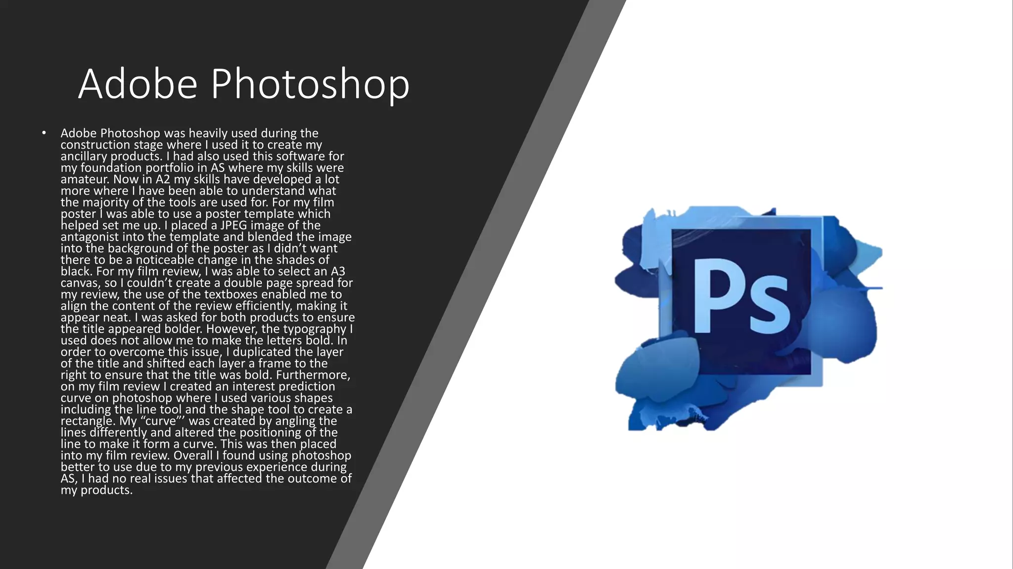 Adobe Photoshop
• Adobe Photoshop was heavily used during the
construction stage where I used it to create my
ancillary products. I had also used this software for
my foundation portfolio in AS where my skills were
amateur. Now in A2 my skills have developed a lot
more where I have been able to understand what
the majority of the tools are used for. For my film
poster I was able to use a poster template which
helped set me up. I placed a JPEG image of the
antagonist into the template and blended the image
into the background of the poster as I didn’t want
there to be a noticeable change in the shades of
black. For my film review, I was able to select an A3
canvas, so I couldn’t create a double page spread for
my review, the use of the textboxes enabled me to
align the content of the review efficiently, making it
appear neat. I was asked for both products to ensure
the title appeared bolder. However, the typography I
used does not allow me to make the letters bold. In
order to overcome this issue, I duplicated the layer
of the title and shifted each layer a frame to the
right to ensure that the title was bold. Furthermore,
on my film review I created an interest prediction
curve on photoshop where I used various shapes
including the line tool and the shape tool to create a
rectangle. My “curve”’ was created by angling the
lines differently and altered the positioning of the
line to make it form a curve. This was then placed
into my film review. Overall I found using photoshop
better to use due to my previous experience during
AS, I had no real issues that affected the outcome of
my products.
 