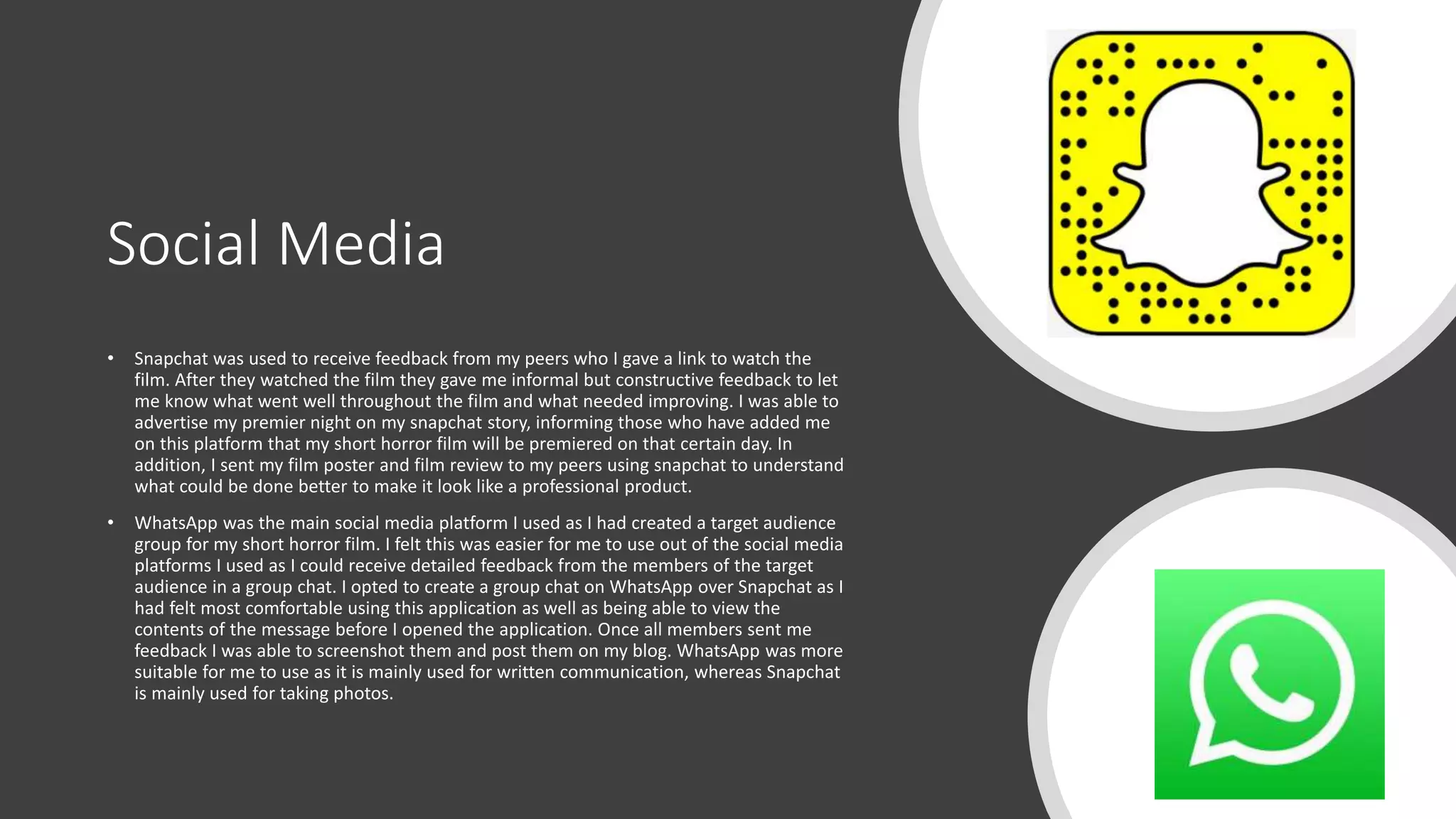 Social Media
• Snapchat was used to receive feedback from my peers who I gave a link to watch the
film. After they watched the film they gave me informal but constructive feedback to let
me know what went well throughout the film and what needed improving. I was able to
advertise my premier night on my snapchat story, informing those who have added me
on this platform that my short horror film will be premiered on that certain day. In
addition, I sent my film poster and film review to my peers using snapchat to understand
what could be done better to make it look like a professional product.
• WhatsApp was the main social media platform I used as I had created a target audience
group for my short horror film. I felt this was easier for me to use out of the social media
platforms I used as I could receive detailed feedback from the members of the target
audience in a group chat. I opted to create a group chat on WhatsApp over Snapchat as I
had felt most comfortable using this application as well as being able to view the
contents of the message before I opened the application. Once all members sent me
feedback I was able to screenshot them and post them on my blog. WhatsApp was more
suitable for me to use as it is mainly used for written communication, whereas Snapchat
is mainly used for taking photos.
 