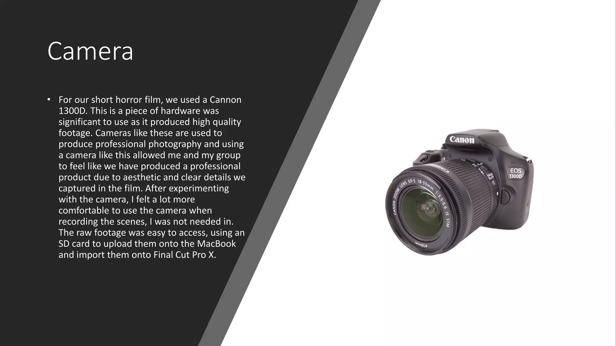 Camera
• For our short horror film, we used a Cannon
1300D. This is a piece of hardware was
significant to use as it produced high quality
footage. Cameras like these are used to
produce professional photography and using
a camera like this allowed me and my group
to feel like we have produced a professional
product due to aesthetic and clear details we
captured in the film. After experimenting
with the camera, I felt a lot more
comfortable to use the camera when
recording the scenes, I was not needed in.
The raw footage was easy to access, using an
SD card to upload them onto the MacBook
and import them onto Final Cut Pro X.
 