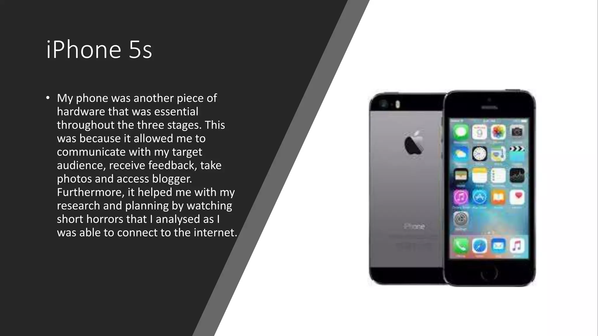 iPhone 5s
• My phone was another piece of
hardware that was essential
throughout the three stages. This
was because it allowed me to
communicate with my target
audience, receive feedback, take
photos and access blogger.
Furthermore, it helped me with my
research and planning by watching
short horrors that I analysed as I
was able to connect to the internet.
 