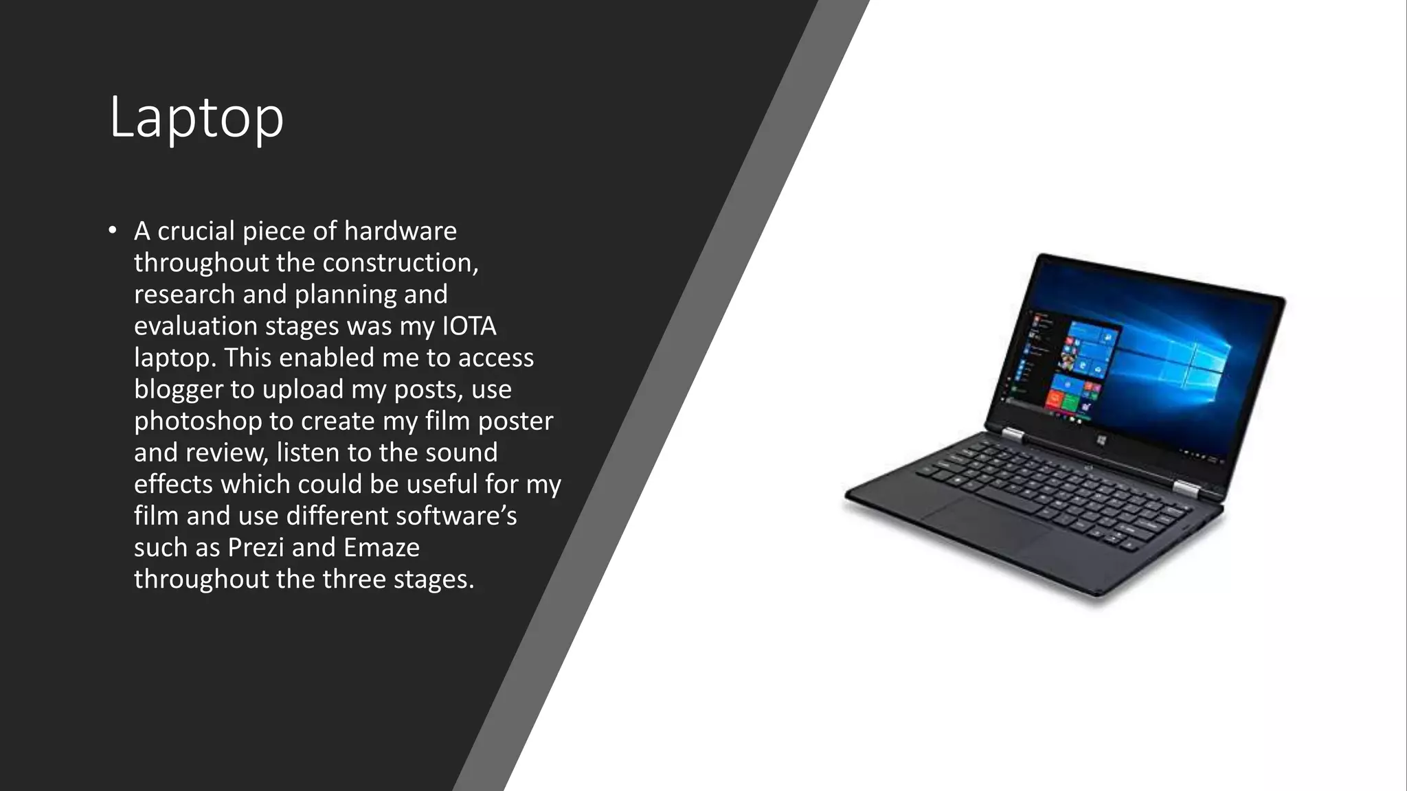 Laptop
• A crucial piece of hardware
throughout the construction,
research and planning and
evaluation stages was my IOTA
laptop. This enabled me to access
blogger to upload my posts, use
photoshop to create my film poster
and review, listen to the sound
effects which could be useful for my
film and use different software’s
such as Prezi and Emaze
throughout the three stages.
 