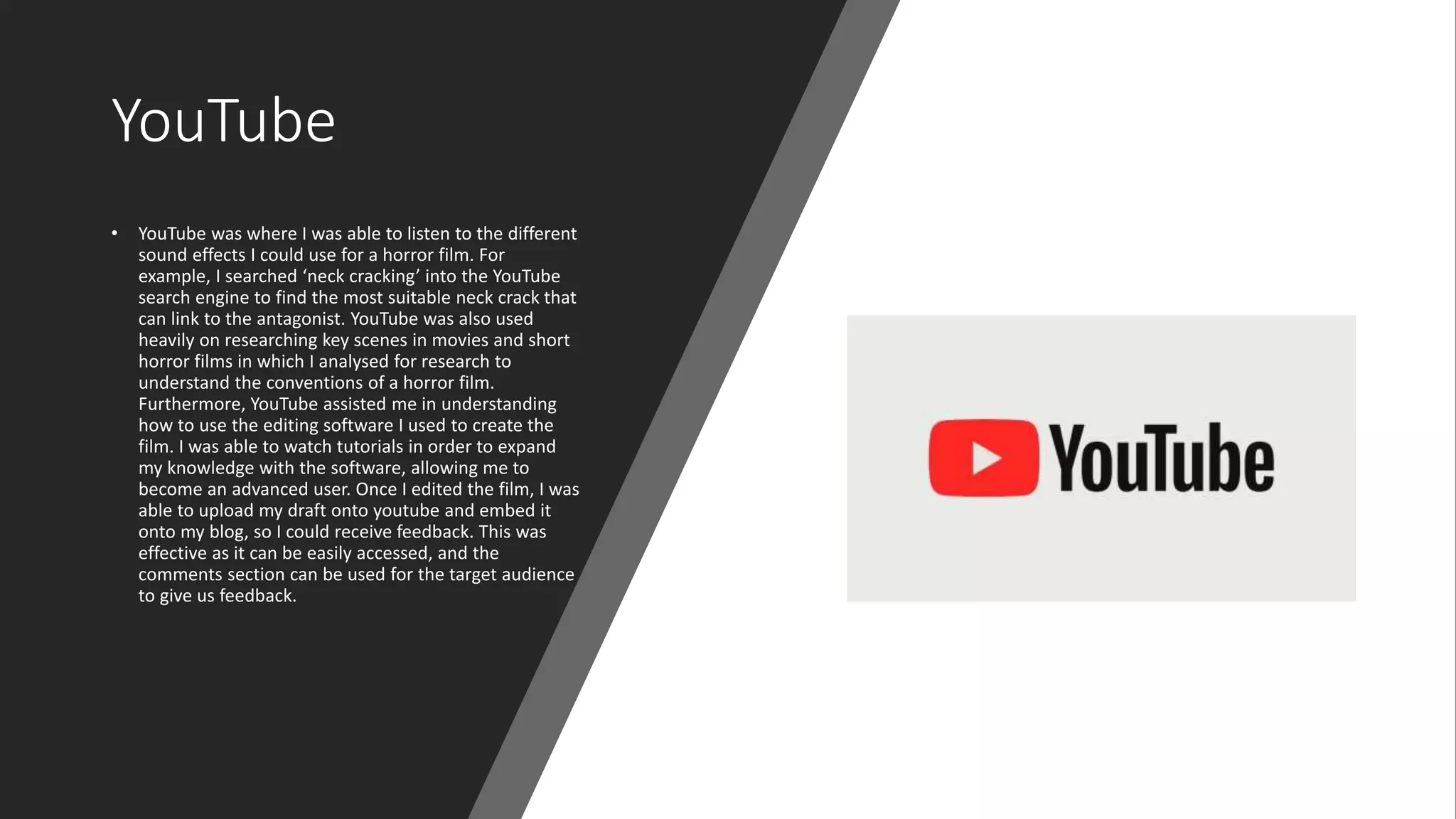 YouTube
• YouTube was where I was able to listen to the different
sound effects I could use for a horror film. For
example, I searched ‘neck cracking’ into the YouTube
search engine to find the most suitable neck crack that
can link to the antagonist. YouTube was also used
heavily on researching key scenes in movies and short
horror films in which I analysed for research to
understand the conventions of a horror film.
Furthermore, YouTube assisted me in understanding
how to use the editing software I used to create the
film. I was able to watch tutorials in order to expand
my knowledge with the software, allowing me to
become an advanced user. Once I edited the film, I was
able to upload my draft onto youtube and embed it
onto my blog, so I could receive feedback. This was
effective as it can be easily accessed, and the
comments section can be used for the target audience
to give us feedback.
 