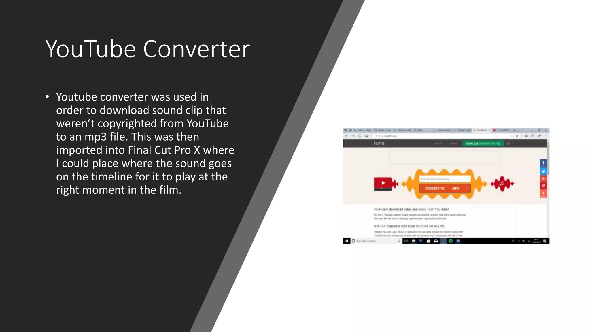 YouTube Converter
• Youtube converter was used in
order to download sound clip that
weren’t copyrighted from YouTube
to an mp3 file. This was then
imported into Final Cut Pro X where
I could place where the sound goes
on the timeline for it to play at the
right moment in the film.
 