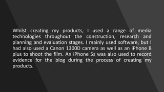 Whilst creating my products, I used a range of media
technologies throughout the construction, research and
planning and e...