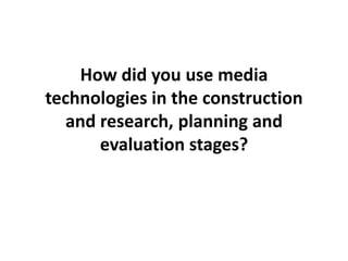 How did you use media technologies in the construction and research, planning and evaluation stages? 