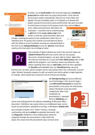 A further use of social media in the research stage was a Facebook
group chat we made when our group was formed. In this chat we
discussed our project and potential ideas for our music video and
digipak. This was incredibly useful, as it allowed us to develop the
project outside of lesson time easily and efficiently. We were also able
to send various resources to the group via the chat, such as links to
music videos with prominent ideas/basis for
inspiration – I used the chat to send the group
a .pdf draft of the music video script I had
written so that we could brainstorm ideas and
changes, allowing the process to be collaborative rather than an
individual task. This group chat could be accessed with any device
with the ability to access Facebook, meaning we could participate in
the chat via our laptops/desktops or even our phones, meaning we
could use the chat when not at college or home.
One example of digital software we used in the research stage was
Adobe Premiere Pro which we used to edit our focus group
discussion. Using the program, we were able to import .mov video
files that we had taken on a Canon EOS 400D DSLR camera from an SD
card into the program’s user interface, where we edited the clips
before exporting them into an .mp4 video, which we then uploaded
to Youtube and embedded onto our Wordpress blogs. By using
Premiere Pro, we were able to compile various clips and put them into a structured, succinct
video. Without having the program to edit, we would have had to upload a single long take
to Youtube, which would have contained a lot of unnecessary footage.
My Wordpress blog was also an effective
use of technology in the research stage. I
used Microsoft Powerpoint to create the
presentations of my work; the slide format
allows information to be presented
categorically. After I had
completed my
presentations, I uploaded
them to SlideShare, an
online service designed for the website embedding of Microsoft Office
documents. SlideShare was a great choice as a middleware-type service
to get my presentations uploaded to my blog, as Wordpress embed code
was available using the site’s “Share” function, meaning I
could quickly and easily embed my uploaded documents into
my blog posts. SlideShare’s Flash embed player allows for
navigation through the presentation’s slides within the
player; this means that the presentation does not have to be
 