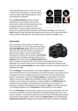 useful and informative when it came for us to use
it as basis for our final product, as we were able to
create our drafts using multiple programs to their
most appropriate capabilities.
We used Microsoft Word to create a shooting
schedule for our music video, as well as actor
release forms so that we had clear permission from
the people featured in our video to use their
performances. This was a quicker and more direct
process than it would have been without the availability of technology. We also sent an
email to Bastille’s label Virgin Records asking for permission to use the song and the band’s
likeness; without contacting them, we would have been subject to copyright issues.
Construction
In the construction of our products, we further used
media technologies. Our music video was filmed using a
Canon EOS 600D DSLR camera, which we had previous
experience with using. We used this technology to a
greater extent, however, than we had previously,
becoming more familiar with the camera’s user interface
and optimising our footage using video settings such as
exposure on the camera. We used Adobe Premiere Pro to
edit our footage and create the video. We refined our importing/exporting skills we
developed in our research stage, as well as learning how to change shot colouring using
Premiere’s built-in post-processing tools, which helped us maintain a consistent colour tone
throughout the video.
We used InDesign to recreate Bastille’s iconic logo in vector form, using the program’s
measurement-based UI to ensure the logo was an accurate recreation, so we could use it on
our digipak; this meant our digipak was more consistent and in-line with other Bastille
products and packages, increasing its audience appeal as a media product. The primary
typeface we used in our digipak was Lemon/Milk, a Bastille-like font. For each group
member to use it on their own workstation, we put the .otf file on a USB flash drive and
installed it into our computers’ font library from the flash drive so we could use it in
Photoshop or InDesign. We exported the finished logo as a .jpeg file so that we could open
it in compatible programs such as Photoshop for implementation into our product.
Our use of Photoshop in the construction stage was essential to our final product. We used
it to airbrush our photos to remove imperfections or change the photo to be more in-line
with our intentions – essentially ensuring that the pictures were of the high quality standard
of conventional media products. When making the magazine advert, we used Photoshop’s
brightness/contrast tool to exaggerate the shadows of the photo, providing the light/dark
 
