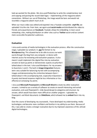 look we wanted for the photo. We also used Photoshop to write the complimentary text
and copying and pasting the record label logos – implementing all the magazine advert
conventions. Without our use of Photoshop, the image would be bare and would not
resemble a magazine advert much at all.
When our music video was edited and exported into a Youtube-compatible .mp4 file, we
uploaded it to the site. From here, we again used social media and distributed the video to
friends and acquaintances on Facebook. Youtube allows for embedding in most social
networking sites, making distribution on other sites such as Twitter easier and our content
more accessible for potential audiences.
Evaluation
I also used a variety of media technologies in the evaluation process. After the construction
stage, I uploaded our products in .jpg file format to my
Wordpress blog. This allowed me to be able to access our work
easily through the blog from any computer or device with
internet access for reviewing and evaluation purposes. It also
meant I could implement the digital files into my evaluation
answers to back up points or demonstrate aspects visually that I
talked about in the text. I also used Wordpress for my answers
to Questions 1 and 3. The built-in image integration features
were very suitable for balancing my text with accompanying
images and demonstrating the similarities between them I
talked about in the accompanying text, especially in Question 1.
A purely text-based response might be less informative or less
effective at conveying my points.
I also used Microsoft Powerpoint and Microsoft Word to create my other evaluation
answers. I aimed to use a variety of software to create an overall interesting and varied
evaluation, and used Powerpoint’s slide-based design to categorise and structure my
answer, which would have been more difficult on another program. I uploaded my
Powerpoint and Word documents to SlideShare, which allowed me to embed them into my
blog.
Over the course of developing my coursework, I have developed my understanding media
technologies and become more confident and familiar in my ability to use them. Because of
this, I was able to create a stronger evaluation due to my improved awareness of the utilised
digital technologies.
 