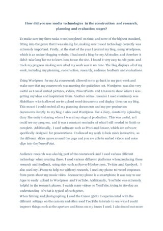 How did you use media technologies in the construction and research,
planning and evaluation stages?
To make sure my three tasks were completed on time, and were of the highest standard,
fitting into the genre that I was aiming for, making sure I used technology correctly was
extremely important. Firstly, at the start of the year I created my blog, using Wordpress,
which is an online blogging website, I had used a blog for my AS studies and therefore it
didn’t take long for me to learn how to use the site. I found it very easy to edit posts and
track my progress making sure all of my work was in on time. The blog displays all of my
work, including my planning, construction, research, audience feedback and evaluations.
Using Wordpress for my A2 coursework allowed me to go back to my past work and
make sure that my coursework was meeting the guidelines set. Wordpress was also very
useful as I could embed pictures, videos, PowerPoints and Emazes to show where I was
getting my ideas and inspiration from. Another online resource I used commonly was
SlideShare which allowed me to upload word documents and display them on my blog.
This meant I could embed all my planning documents and my pre-production
documents directly to my blog. I also used Wordpress like a diary, constantly uploading
diary like entry’s sharing where I was at my stage of production. This was useful, as I
could see my progress, and it was a constant reminder of what I still needed to finish or
complete. Additionally, I used software such as Prezi and Emaze, which are software
specifically designed for presentations. It allowed my work to look more interactive, as
the different slides move around the page and you are able to embed videos and voice
clips into the PowerPoint.
Audience research was also big part of the coursework and I used various different
technology when creating these. I used various different platforms when producing these
research and feedback, using sites such as SurveyMonkey.com, Twitter and Facebook. I
also used my IPhone to help me with my research, I used my phone to record responses
from peers about my music video. Because my phone is a smartphone it was easy to use
Apps to easily upload to Wordpress and YouTube. Additionally, YouTube was extremely
helpful in the research phases, I watch many videos on YouTube, trying to develop an
understanding of what is typical of each genre.
When filming and photographing I used the Canon 550D. I experimented with the
different settings on the camera and often used YouTube tutorials to see ways I could
improve things such as the aperture and focus on my lenses I used. I also found out more
 