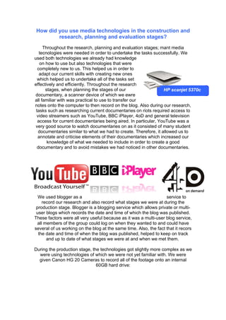How did you use media technologies in the construction and
        research, planning and evaluation stages?

     Throughout the research, planning and evaluation stages; mant media
   tecnologies were needed in order to undertake the tasks successfully. We
used both technologies we already had knowledge
   on how to use but also technologies that were
  completely new to us. This helped us in order to
   adapt our current skills with creating new ones
  which helped us to undertake all of the tasks set
effectively and efficiently. Throughout the research
      stages, when planning the stages of our                    HP scanjet 5370c
 documentary, a scanner device of which we ewre
all familiar with was practical to use to transfer our
notes onto the computer to then record on the blog. Also during our research,
 tasks such as researching current documentaries on riots required access to
 video streamers such as YouTube, BBC iPlayer, 4oD and general television
  access for current documentaries being aired. In particular, YouTube was a
 very good source to watch documentaries on as it consisted of many student
  documentaries similar to what we had to create. Therefore, it allowed us to
  annotate and criticise elements of their documentaries which increased our
       knowledge of what we needed to include in order to create a good
  documentary and to avoid mistakes we had noticed in other documentaries.




  We used blogger as a                                             service to
    record our research and also record what stages we were at during the
 production stage. Blogger is a blogging service which allows private or multi-
 user blogs which records the date and time of which the blog was published.
These factors were all very useful because as it was a multi-user blog service,
 all members of the group could log on when they wanted to and could have
several of us working on the blog at the same time. Also, the fact that it recors
  the date and time of when the blog was published, helped to keep on track
      and up to date of what stages we were at and when we met them.

During the production stage, the technologies got slightly more complex as we
  were using technologies of which we were not yet familiar with. We were
  given Canon HG 20 Cameras to record all of the footage onto an internal
                               60GB hard drive:
 