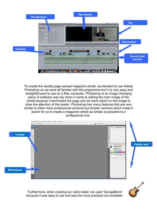 The Viewer
                 The Browser

                                                                                      The




                                                                                 Clip toolbar

    Timeline

                                                                                       Sound level
                                                                                        monitor




            To create the double page spread magazine article, we decided to use Adobe
            Photoshop as we were all familiar with the programme and it is very easy and
             straightforward to use on a Mac computer. Photoshop is an image changing
               piece of software was key when it came to editing the main image of the
              article because it dominated the page and we were reliant on the image to
             draw the attention of the reader. Photoshop has many features that are very
            similar to other more professional versions but simpler versions which made it
                  easier for us to create a magazine article as similar as possible to a
                                            professional one.




    Toolbar


                                                                                             Palette well




Workspace




                Furthermore, when creating our radio trailer; we used ‘GarageBand’
               because it was easy to use and was the most practical one available.
 