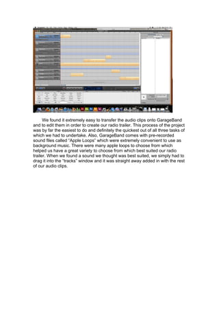 We found it extremely easy to transfer the audio clips onto GarageBand
and to edit them in order to create our radio trailer. This process of the project
was by far the easiest to do and definitely the quickest out of all three tasks of
which we had to undertake. Also, GarageBand comes with pre-recorded
sound files called “Apple Loops” which were extremely convenient to use as
background music. There were many apple loops to choose from which
helped us have a great variety to choose from which best suited our radio
trailer. When we found a sound we thought was best suited, we simply had to
drag it into the “tracks” window and it was straight away added in with the rest
of our audio clips.
 