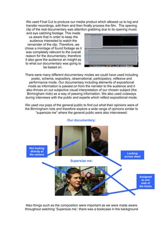 We used Final Cut to produce our media product which allowed us to log and
 transfer recordings, edit them and then finally process the film. The opening
 clip of the real documentary was attention grabbing due to its opening music
  and eye catching footage. This made
    us aware that in order to keep the
     audience interested to watch the
   remainder of the clip. Therefore, we
chose a montage of found footage as it
 was completely relevant to the overall
 reason for the documentary; therefore
it also gave the audience an insight as
to what our documentary was going to
               be based on.

There were many different documentary modes we could have used including
    poetic, schema, expository, observational, participatory, reflexive and
   performance mode. Our documentary including elements of expositional
  mode as information is passed on from the narrator to the audience and it
 also thrives on out subjective visual interpretation of our chosen subject (the
 Birmingham riots) as a way of passing information. We also used cutaways
during interviews with the public and experts which reflect expositional mode.

We used vox pops of the general public to find out what their opinions were of
the Birmingham riots and therefore explore a wide range of opinions similar to
       “supersize me” where the general public were also interviewed:

                             Our documentary:




  Not looking
   directly at
  the camera                                                            Looking
                                                                      across dead
                                Supersize me:                            space




                                                                                   Assigned
                                                                                     to one
                                                                                     side of
                                                                                   the frame




 Also things such as the composition were important as we were made aware
throughout watching ‘Supersize me’: there was a bookcase in the background
 