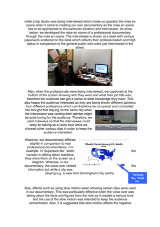 while a top doctor was being interviewed which made us question the mise en
 scene when it came to creating our own documentary as the mise en scene
   has to be appropriate to the particular situation and interviewee. As show
    below, we developed the mise en scene of a professional documentary
 through the mise en scene. The interviewee is shown at a desk with various
paperwork scattered on the desk which reflects their professionalism and high
  status in comparison to the general public who were just interviewed in the
                                      street.




   Also, when the professionals were being interviewed, we captioned at the
   bottom of the screen showing who they were and what their job title was;
  therefore the audience can get a sense of what knowledge they have. This
also keeps the audience interested as they are being shown different opinions
 from different professions which can therefore be compared and contrasted.
We thought that staying on the same clip while
the interviewee was venting their opinion might
be quite boring for the audience. Therefore, we
  used cutaways so that the interviewee could
    carry on talking as a voice over while we
showed other various clips in order to keep the
              audience interested.

However, our documentary differed
    slightly in comparison to real
  professional documentaries. For
 example, in ‘Supersize Me’, when                                           the
 narrator is talking about statistics;
they show them on the screen as a
      diagram. Whereas, in our
documentary, the voice-over vented                                          the
  information but while a clip was
                 playing e.g. a view from Birmingham City centre.            Still from
                                                                            ‘Supersize
                                                                                me’

Also, effects such as using slow motion when showing certain clips were used
 in our documentary. This was particularly effective when the voice over was
  taking about the facts and figures from the riots as it created a serious tone
       and the use of the slow motion was intended to keep the audience
    concentrated. Also, it is suggested that slow motion affects the negative
 