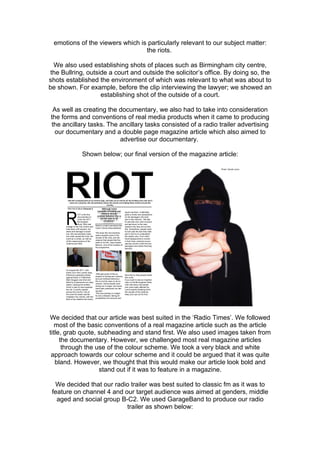emotions of the viewers which is particularly relevant to our subject matter:
                                 the riots.

  We also used establishing shots of places such as Birmingham city centre,
 the Bullring, outside a court and outside the solicitor’s office. By doing so, the
shots established the environment of which was relevant to what was about to
be shown. For example, before the clip interviewing the lawyer; we showed an
                    establishing shot of the outside of a court.

 As well as creating the documentary, we also had to take into consideration
the forms and conventions of real media products when it came to producing
the ancillary tasks. The ancillary tasks consisted of a radio trailer advertising
  our documentary and a double page magazine article which also aimed to
                         advertise our documentary.

            Shown below; our final version of the magazine article:




We decided that our article was best suited in the ‘Radio Times’. We followed
   most of the basic conventions of a real magazine article such as the article
title, grab quote, subheading and stand first. We also used images taken from
     the documentary. However, we challenged most real magazine articles
      through the use of the colour scheme. We took a very black and white
 approach towards our colour scheme and it could be argued that it was quite
   bland. However, we thought that this would make our article look bold and
                   stand out if it was to feature in a magazine.

  We decided that our radio trailer was best suited to classic fm as it was to
 feature on channel 4 and our target audience was aimed at genders, middle
   aged and social group B-C2. We used GarageBand to produce our radio
                           trailer as shown below:
 