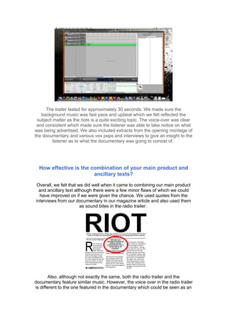 The trailer lasted for approximately 30 seconds. We made sure the
   background music was fast pace and upbeat which we felt reflected the
 subject matter as the riots is a quite exciting topic. The voice-over was clear
 and consistent which made sure the listener was able to take notice on what
was being advertised. We also included extracts from the opening montage of
the documentary and various vox pops and interviews to give an insight to the
         listener as to what the documentary was going to consist of.




  How effective is the combination of your main product and
                        ancillary texts?

 Overall, we felt that we did well when it came to combining our main product
  and ancillary text although there were a few minor flaws of which we could
  have improved on if we were given the chance. We used quotes from the
interviews from our documentary in our magazine article and also used them
                        as sound bites in the radio trailer:




        Also, although not exactly the same, both the radio trailer and the
documentary feature similar music. However, the voice over in the radio trailer
is different to the one featured in the documentary which could be seen as an
 
