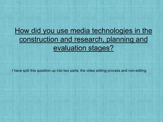 How did you use media technologies in the
construction and research, planning and
evaluation stages?
I have split this question up into two parts; the video editing process and non-editing
 