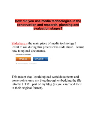 How did you use media technologies in the
construction and research, planning and
evaluation stages?
Slideshare – the main piece of media technology I
learnt to use during this process was slide share. I learnt
how to upload documents.
This meant that I could upload word documents and
powerpoints onto my blog through embedding the file
into the HTML part of my blog (as you can’t add them
in their original format).
 