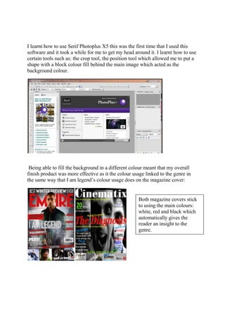 I learnt how to use Serif Photoplus X5 this was the first time that I used this
software and it took a while for me to get my head around it. I learnt how to use
certain tools such as: the crop tool, the position tool which allowed me to put a
shape with a block colour fill behind the main image which acted as the
background colour.
Being able to fill the background in a different colour meant that my overall
finish product was more effective as it the colour usage linked to the genre in
the same way that I am legend’s colour usage does on the magazine cover:
Both magazine covers stick
to using the main colours:
white, red and black which
automatically gives the
reader an insight to the
genre.
 