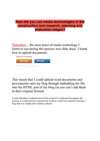 How did you use media technologies in the
construction and research, planning and
evaluation stages?
Slideshare – the main piece of media technology I
learnt to use during this process was slide share. I learnt
how to upload documents.
This meant that I could upload word documents and
powerpoints onto my blog through embedding the file
into the HTML part of my blog (as you can’t add them
in their original format).
I used slideshare to upload most of the research I conducted throughout the
process as it allowed me to present my work in a neat way instead of having a
blog that was simply full of photo uploads.
 