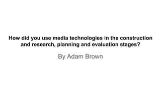 By Adam Brown
How did you use media technologies in the construction
and research, planning and evaluation stages?
 