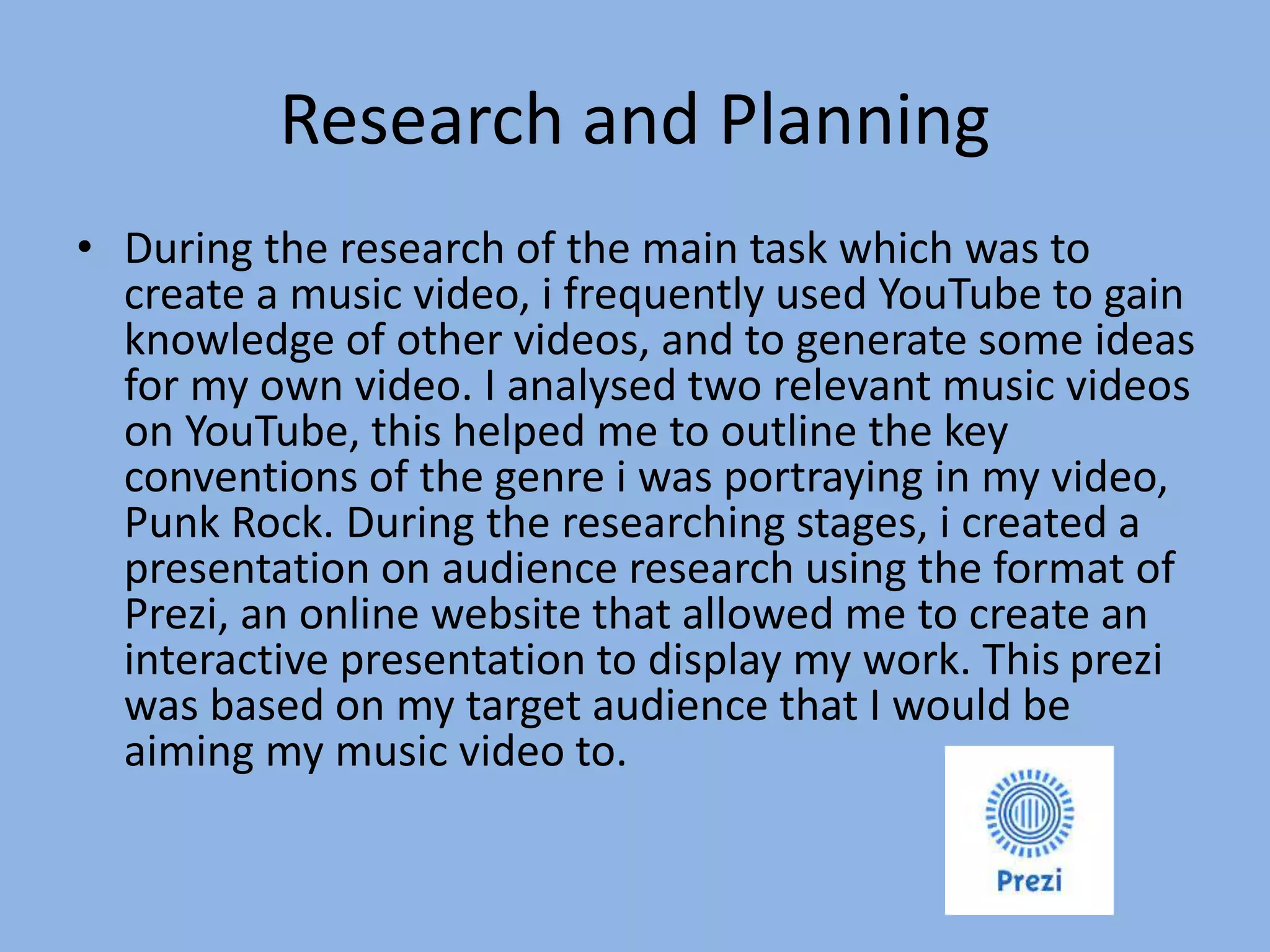 Research and Planning
• During the research of the main task which was to
create a music video, i frequently used YouTube to gain
knowledge of other videos, and to generate some ideas
for my own video. I analysed two relevant music videos
on YouTube, this helped me to outline the key
conventions of the genre i was portraying in my video,
Punk Rock. During the researching stages, i created a
presentation on audience research using the format of
Prezi, an online website that allowed me to create an
interactive presentation to display my work. This prezi
was based on my target audience that I would be
aiming my music video to.
 