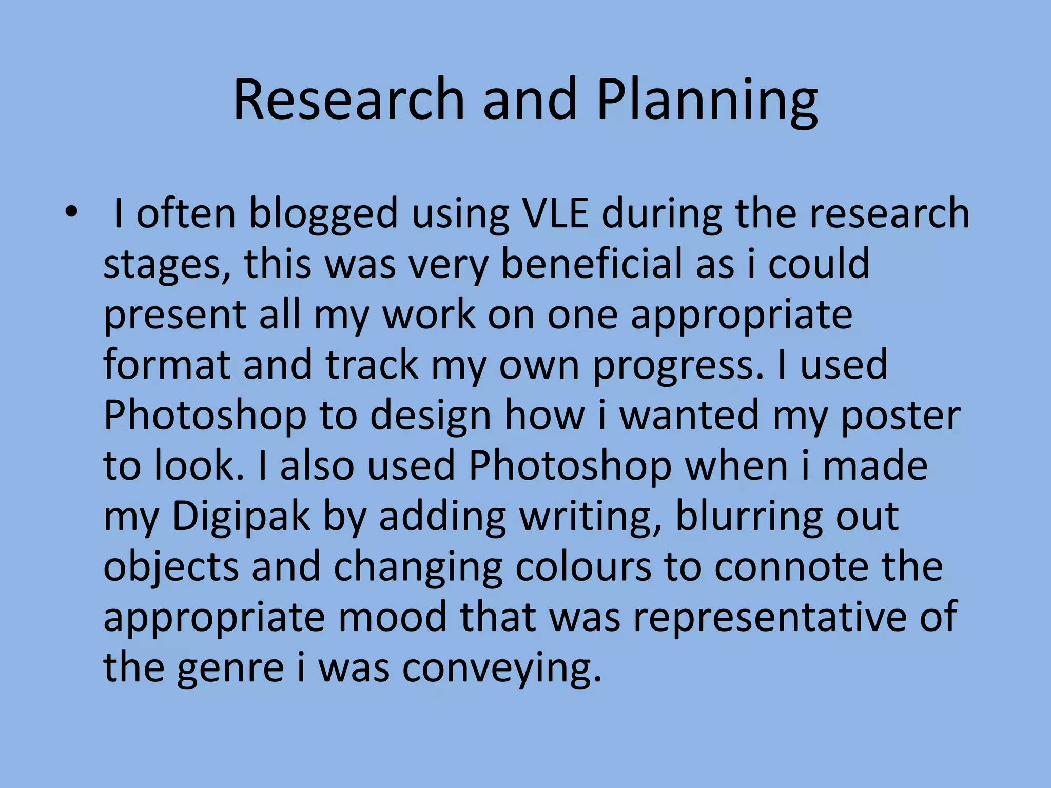 Research and Planning
• I often blogged using VLE during the research
stages, this was very beneficial as i could
present all my work on one appropriate
format and track my own progress. I used
Photoshop to design how i wanted my poster
to look. I also used Photoshop when i made
my Digipak by adding writing, blurring out
objects and changing colours to connote the
appropriate mood that was representative of
the genre i was conveying.
 