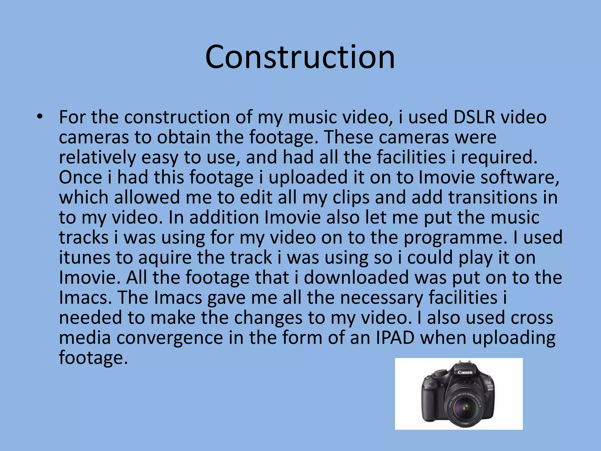 Construction
• For the construction of my music video, i used DSLR video
cameras to obtain the footage. These cameras were
relatively easy to use, and had all the facilities i required.
Once i had this footage i uploaded it on to Imovie software,
which allowed me to edit all my clips and add transitions in
to my video. In addition Imovie also let me put the music
tracks i was using for my video on to the programme. I used
itunes to aquire the track i was using so i could play it on
Imovie. All the footage that i downloaded was put on to the
Imacs. The Imacs gave me all the necessary facilities i
needed to make the changes to my video. I also used cross
media convergence in the form of an IPAD when uploading
footage.
 