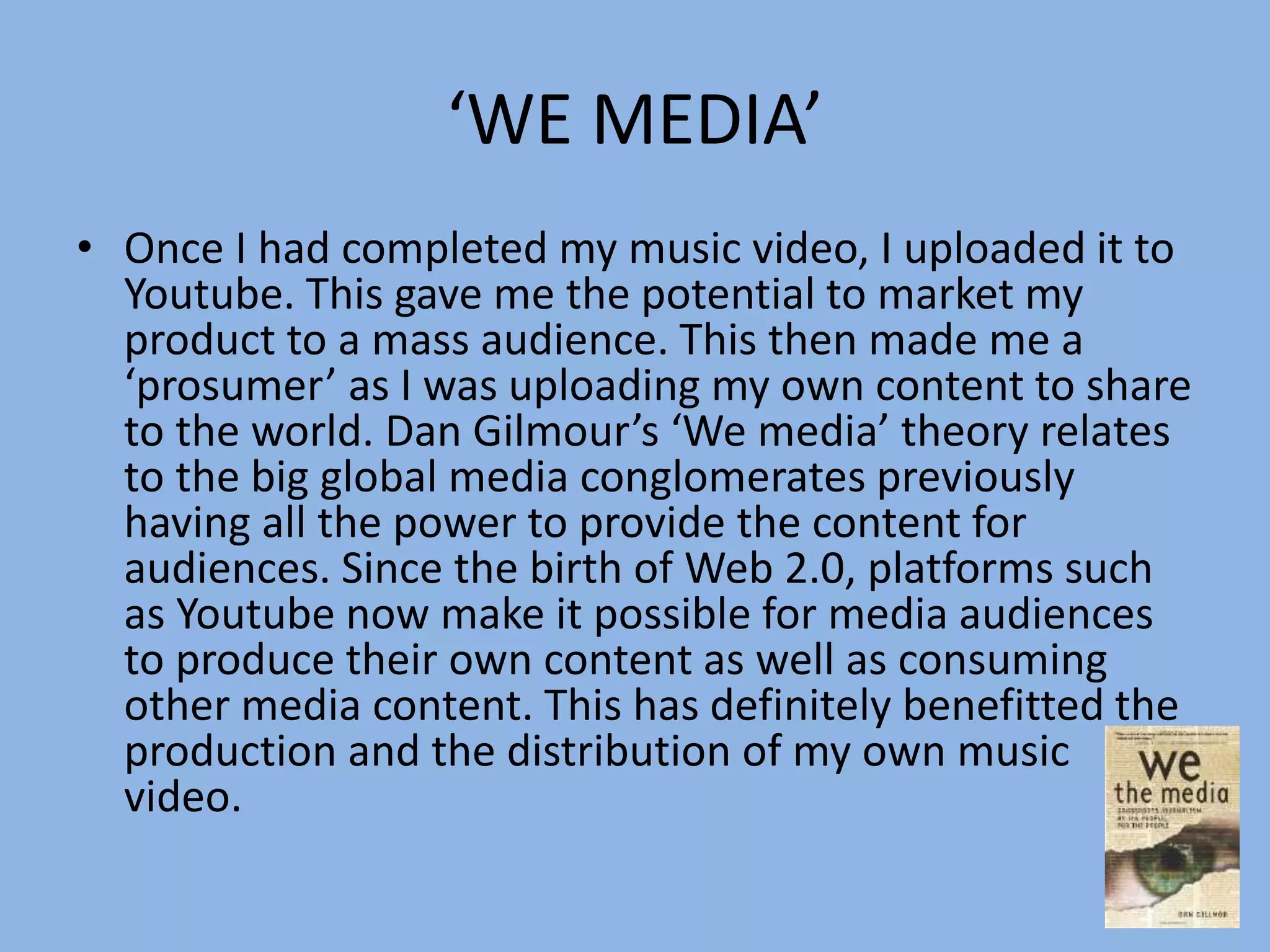 ‘WE MEDIA’
• Once I had completed my music video, I uploaded it to
Youtube. This gave me the potential to market my
product to a mass audience. This then made me a
‘prosumer’ as I was uploading my own content to share
to the world. Dan Gilmour’s ‘We media’ theory relates
to the big global media conglomerates previously
having all the power to provide the content for
audiences. Since the birth of Web 2.0, platforms such
as Youtube now make it possible for media audiences
to produce their own content as well as consuming
other media content. This has definitely benefitted the
production and the distribution of my own music
video.
 