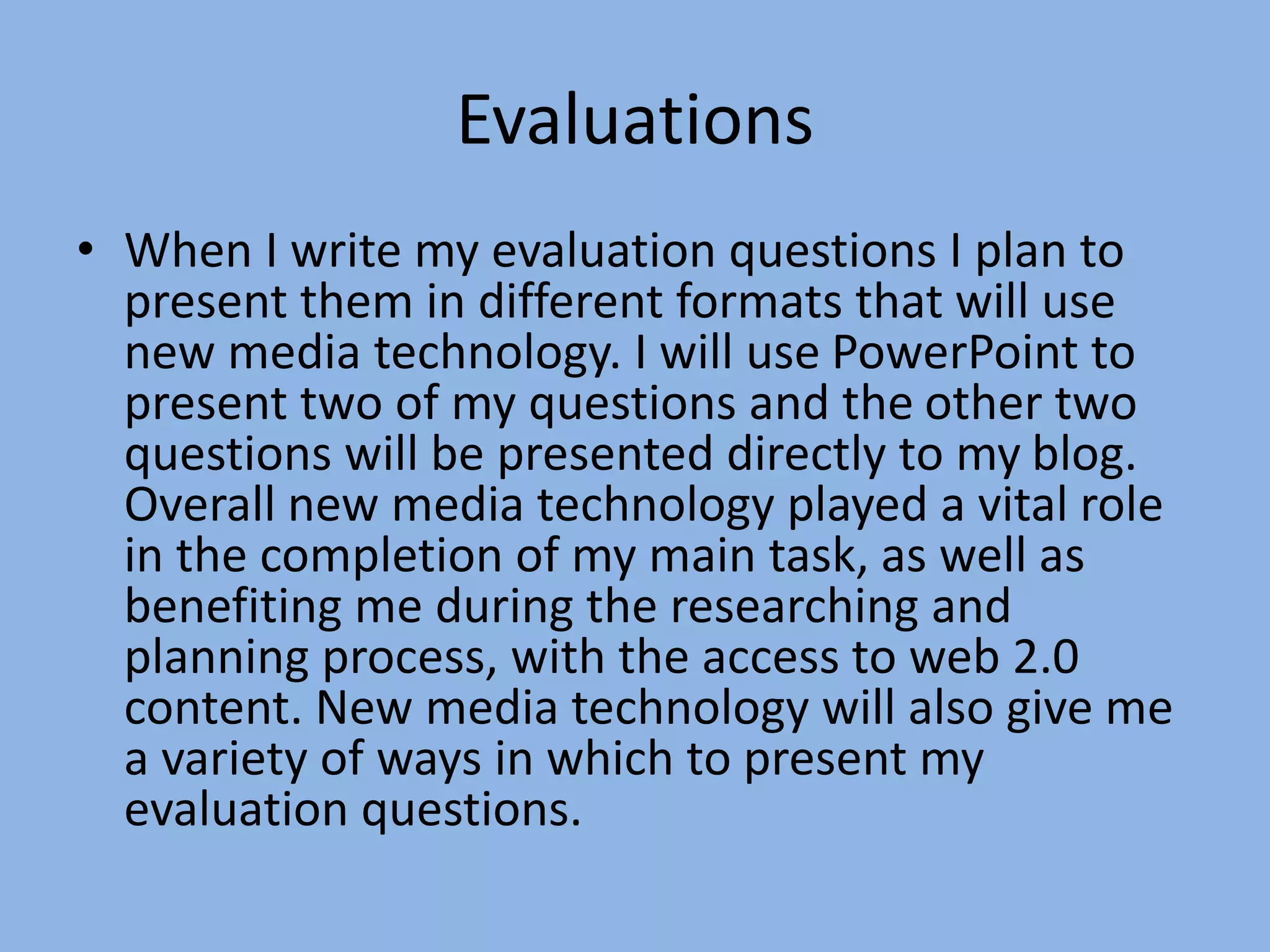 Evaluations
• When I write my evaluation questions I plan to
present them in different formats that will use
new media technology. I will use PowerPoint to
present two of my questions and the other two
questions will be presented directly to my blog.
Overall new media technology played a vital role
in the completion of my main task, as well as
benefiting me during the researching and
planning process, with the access to web 2.0
content. New media technology will also give me
a variety of ways in which to present my
evaluation questions.
 