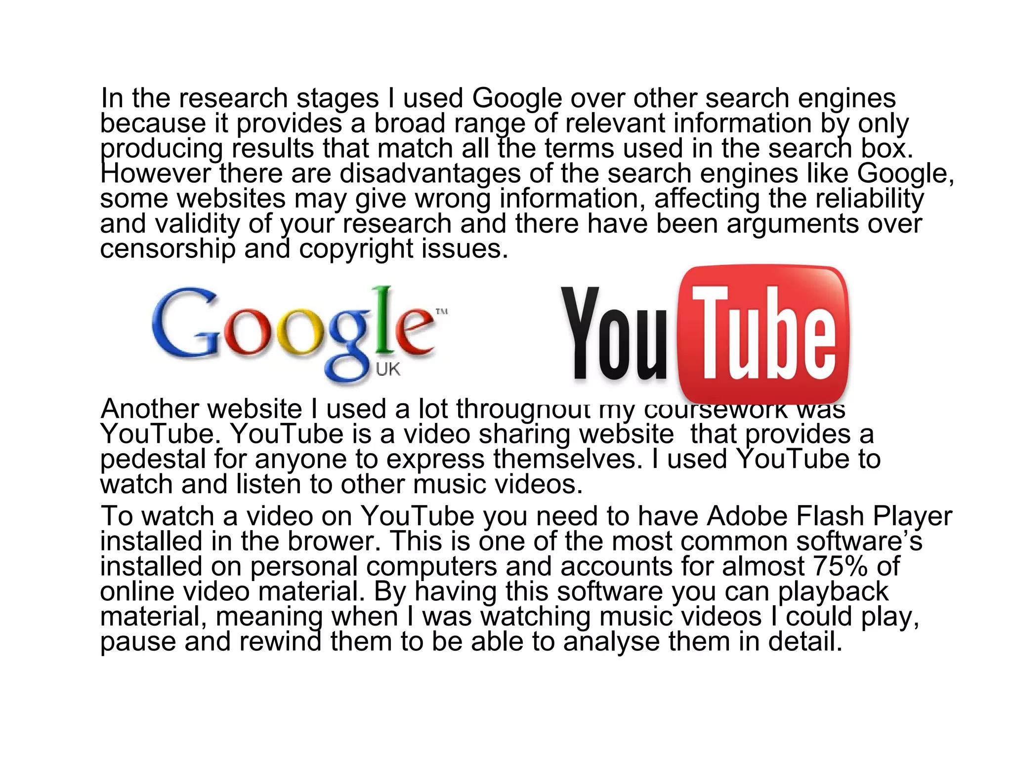 In the research stages I used Google over other search engines because it provides a broad range of relevant information by only producing results that match all the terms used in the search box. However there are disadvantages of the search engines like Google, some websites may give wrong information, affecting the reliability and validity of your research and there have been arguments over censorship and copyright issues. Another website I used a lot throughout my coursework was YouTube. YouTube is a video sharing website  that provides a pedestal for anyone to express themselves. I used YouTube to watch and listen to other music videos. To watch a video on YouTube you need to have Adobe Flash Player installed in the brower. This is one of the most common software’s installed on personal computers and accounts for almost 75% of online video material. By having this software you can playback material, meaning when I was watching music videos I could play, pause and rewind them to be able to analyse them in detail.  