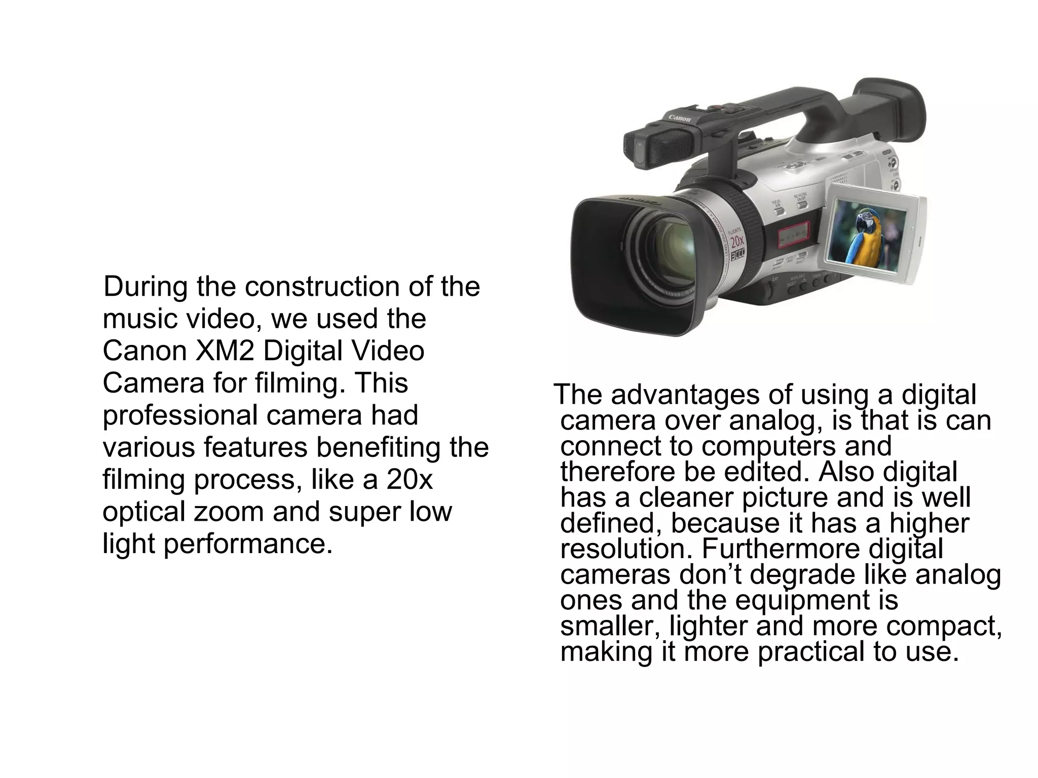 The advantages of using a digital camera over analog, is that is can connect to computers and therefore be edited. Also digital has a cleaner picture and is well defined, because it has a higher resolution. Furthermore digital cameras don’t degrade like analog ones and the equipment is smaller, lighter and more compact, making it more practical to use.  During the construction of the music video, we used the Canon XM2 Digital Video Camera for filming. This professional camera had various features benefiting the filming process, like a 20x optical zoom and super low light performance. 