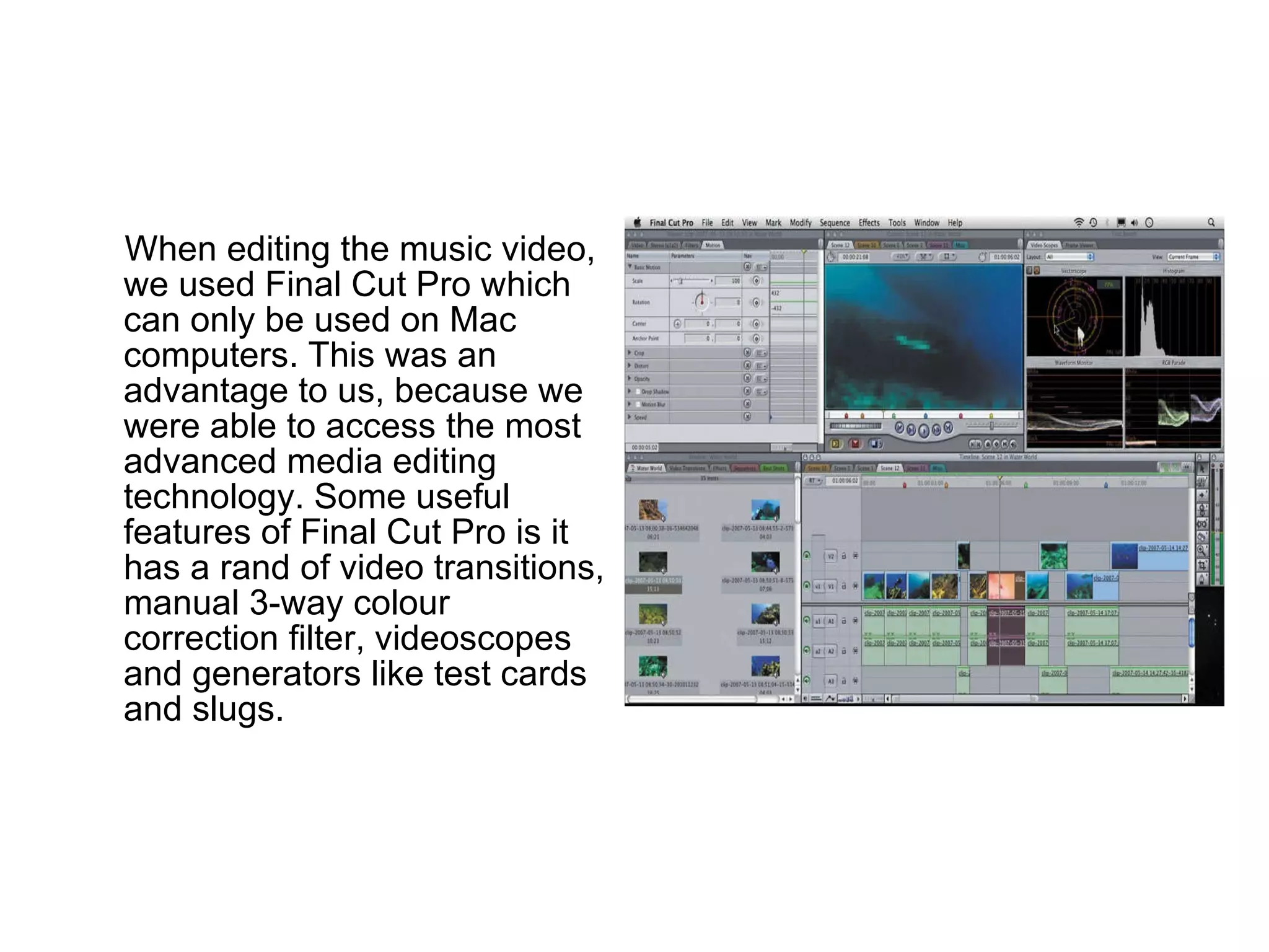 When editing the music video, we used Final Cut Pro which can only be used on Mac computers. This was an advantage to us, because we were able to access the most advanced media editing technology. Some useful features of Final Cut Pro is it has a rand of video transitions, manual 3-way colour correction filter, videoscopes and generators like test cards and slugs. 