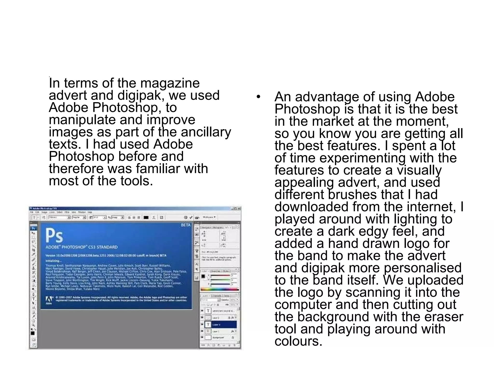.  In terms of the magazine advert and digipak, we used Adobe Photoshop, to manipulate and improve images as part of the ancillary texts. I had used Adobe Photoshop before and therefore was familiar with most of the tools.  An advantage of using Adobe Photoshop is that it is the best in the market at the moment, so you know you are getting all the best features. I spent a lot of time experimenting with the features to create a visually appealing advert, and used different brushes that I had downloaded from the internet, I played around with lighting to create a dark edgy feel, and added a hand drawn logo for the band to make the advert and digipak more personalised to the band itself. We uploaded the logo by scanning it into the computer and then cutting out the background with the eraser tool and playing around with colours. 