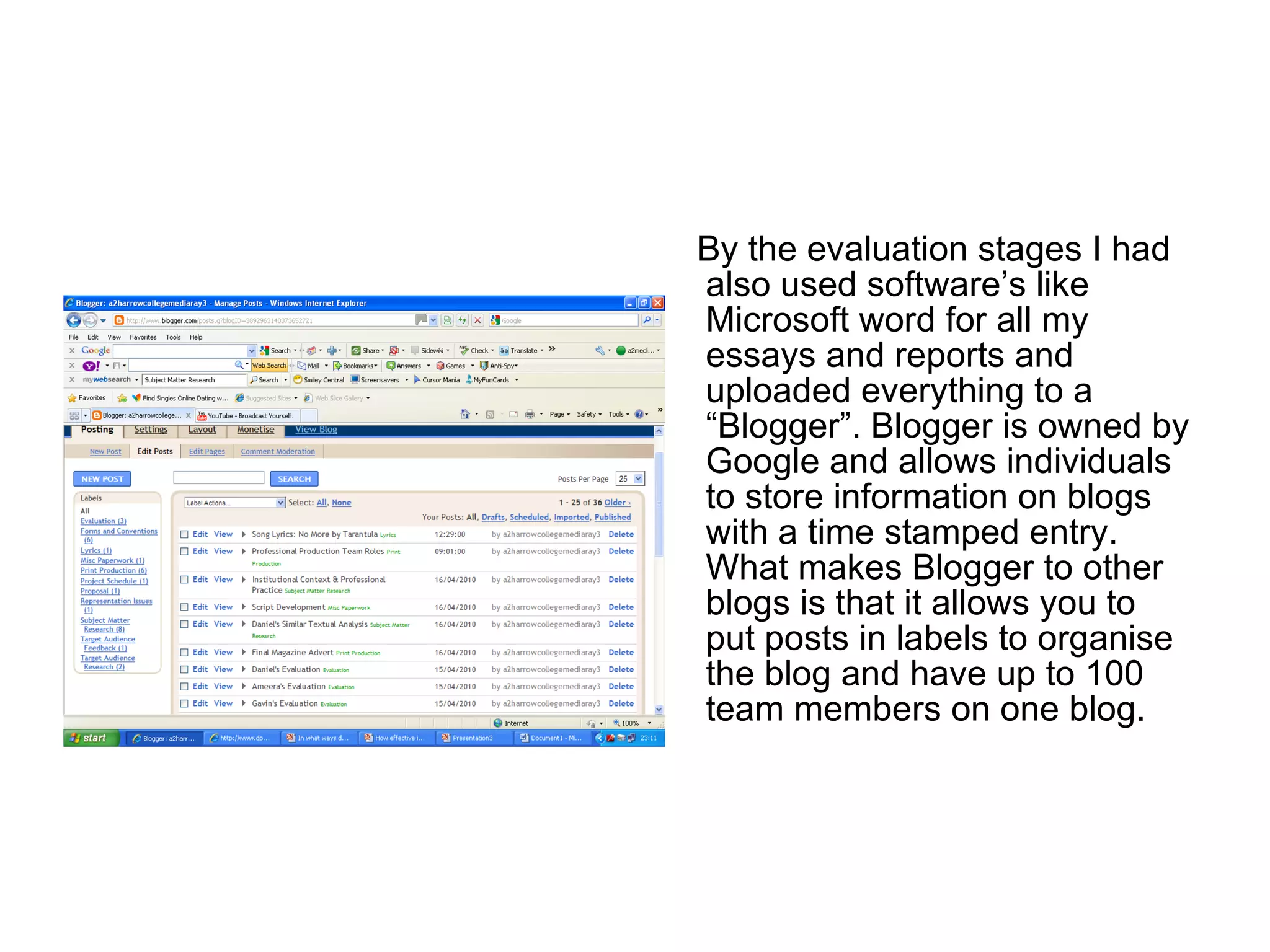 By the evaluation stages I had also used software’s like Microsoft word for all my essays and reports and uploaded everything to a “Blogger”. Blogger is owned by Google and allows individuals to store information on blogs with a time stamped entry. What makes Blogger to other blogs is that it allows you to put posts in labels to organise the blog and have up to 100 team members on one blog. 