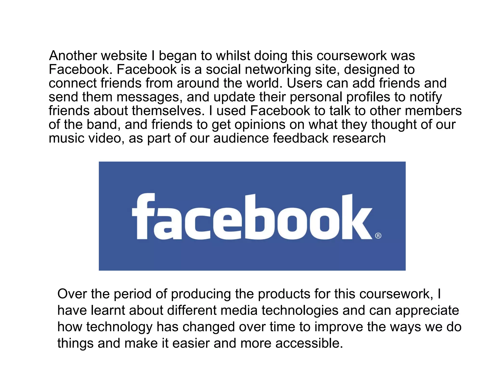 Another website I began to whilst doing this coursework was Facebook. Facebook is a social networking site, designed to connect friends from around the world. Users can add friends and send them messages, and update their personal profiles to notify friends about themselves. I used Facebook to talk to other members of the band, and friends to get opinions on what they thought of our music video, as part of our audience feedback research  Over the period of producing the products for this coursework, I have learnt about different media technologies and can appreciate how technology has changed over time to improve the ways we do things and make it easier and more accessible. 