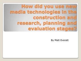 How did you use new media technologies in the construction and research, planning and evaluation stages? By Matt Everatt 