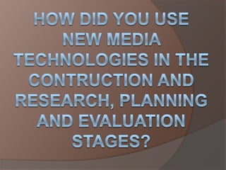 How did you use new media technologies in the contruction and research, planning and evaluation stages? 