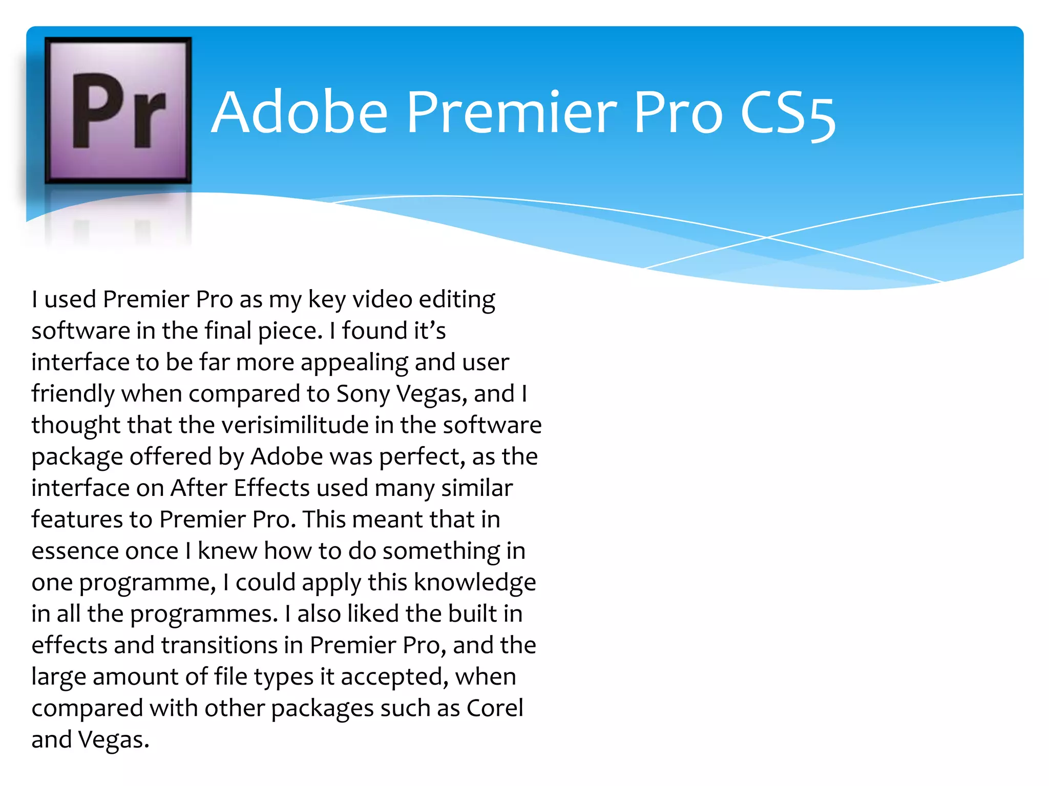 Adobe Premier Pro CS5I used Premier Pro as my key video editing software in the final piece. I found it’s interface to be far more appealing and user friendly when compared to Sony Vegas, and I thought that the verisimilitude in the software package offered by Adobe was perfect, as the interface on After Effects used many similar features to Premier Pro. This meant that in essence once I knew how to do something in one programme, I could apply this knowledge in all the programmes. I also liked the built in effects and transitions in Premier Pro, and the large amount of file types it accepted, when compared with other packages such as Corel and Vegas.