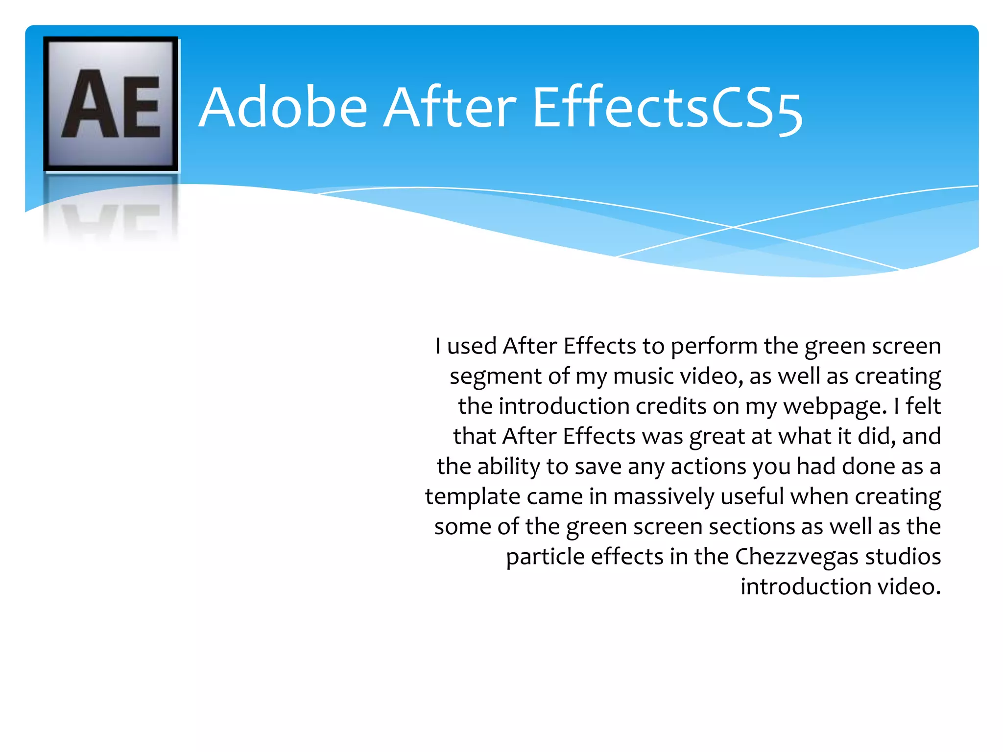 Adobe After EffectsCS5I used After Effects to perform the green screen segment of my music video, as well as creating the introduction credits on my webpage. I felt that After Effects was great at what it did, and the ability to save any actions you had done as a template came in massively useful when creating some of the green screen sections as well as the particle effects in the Chezzvegas studios introduction video.