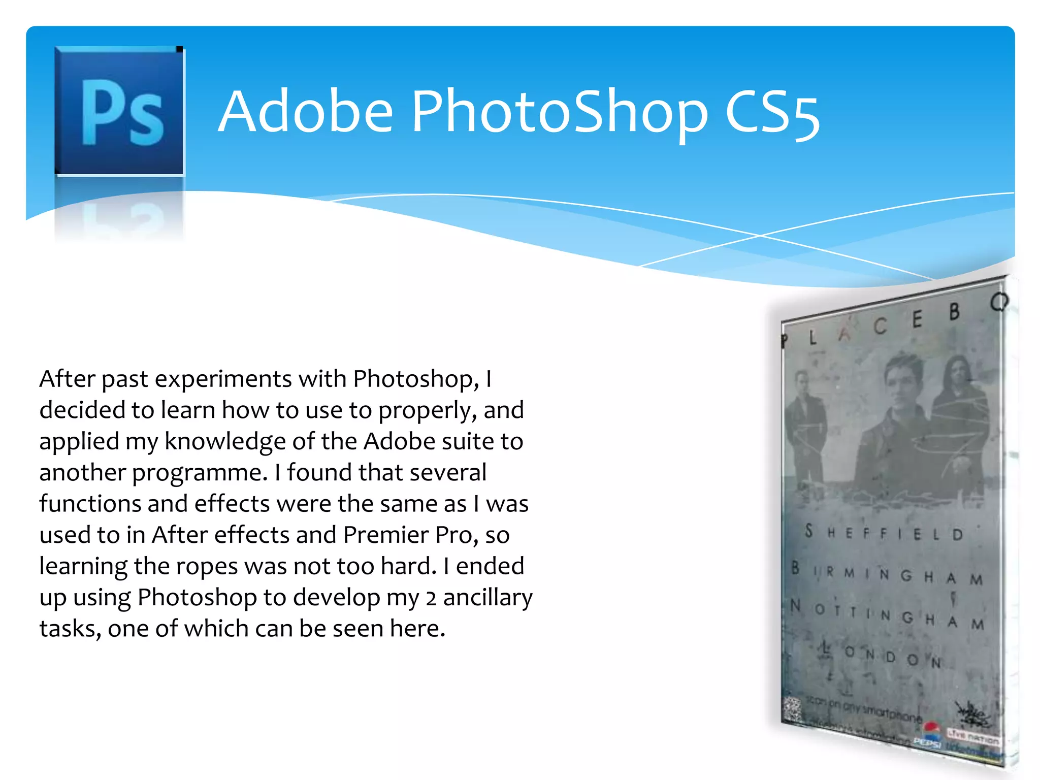 Adobe PhotoShop CS5After past experiments with Photoshop, I decided to learn how to use to properly, and applied my knowledge of the Adobe suite to another programme. I found that several functions and effects were the same as I was used to in After effects and Premier Pro, so learning the ropes was not too hard. I ended up using Photoshop to develop my 2 ancillary tasks, one of which can be seen here.