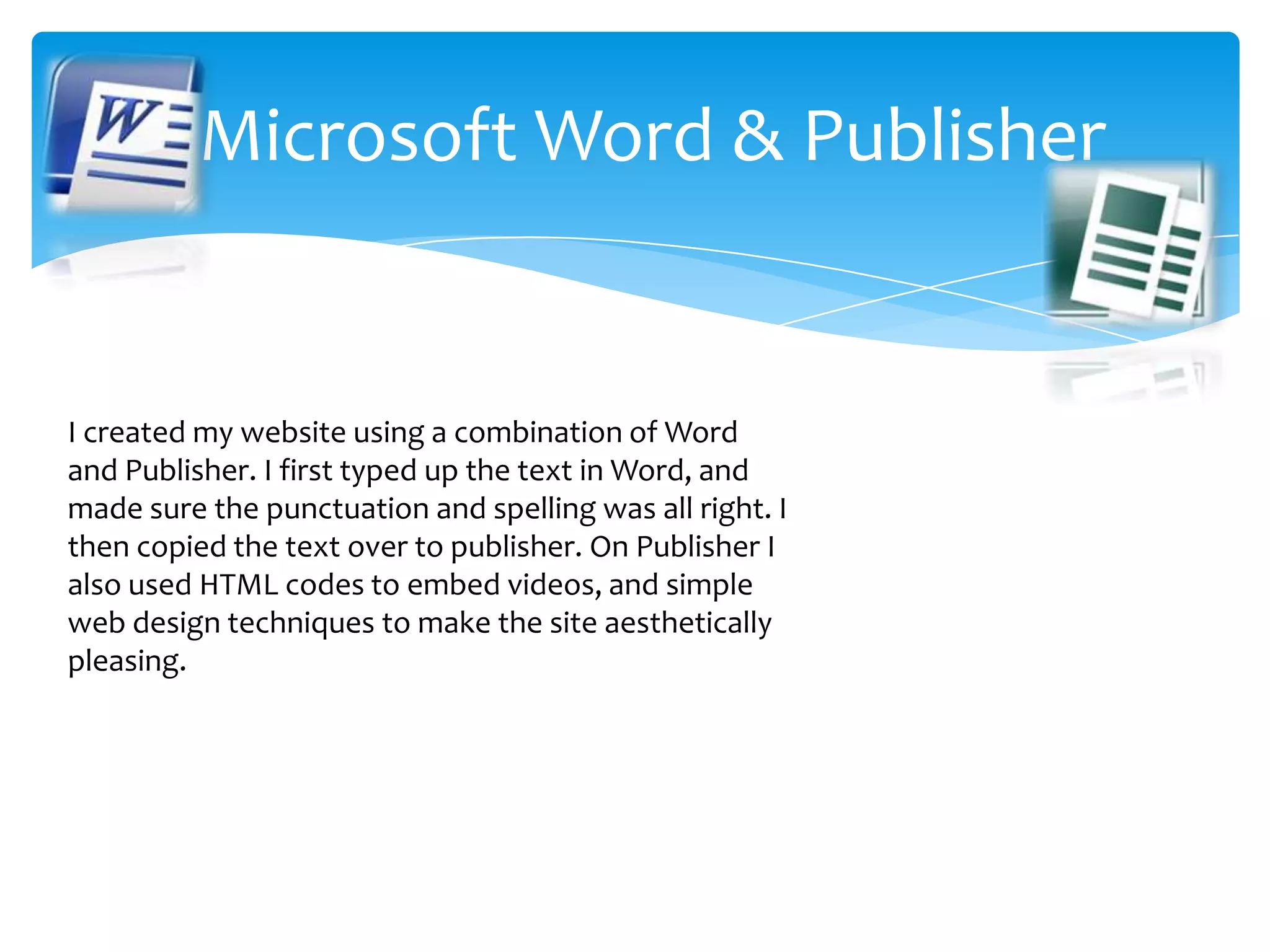   Microsoft Word & PublisherI created my website using a combination of Word and Publisher. I first typed up the text in Word, and made sure the punctuation and spelling was all right. I then copied the text over to publisher. On Publisher I also used HTML codes to embed videos, and simple web design techniques to make the site aesthetically pleasing. 