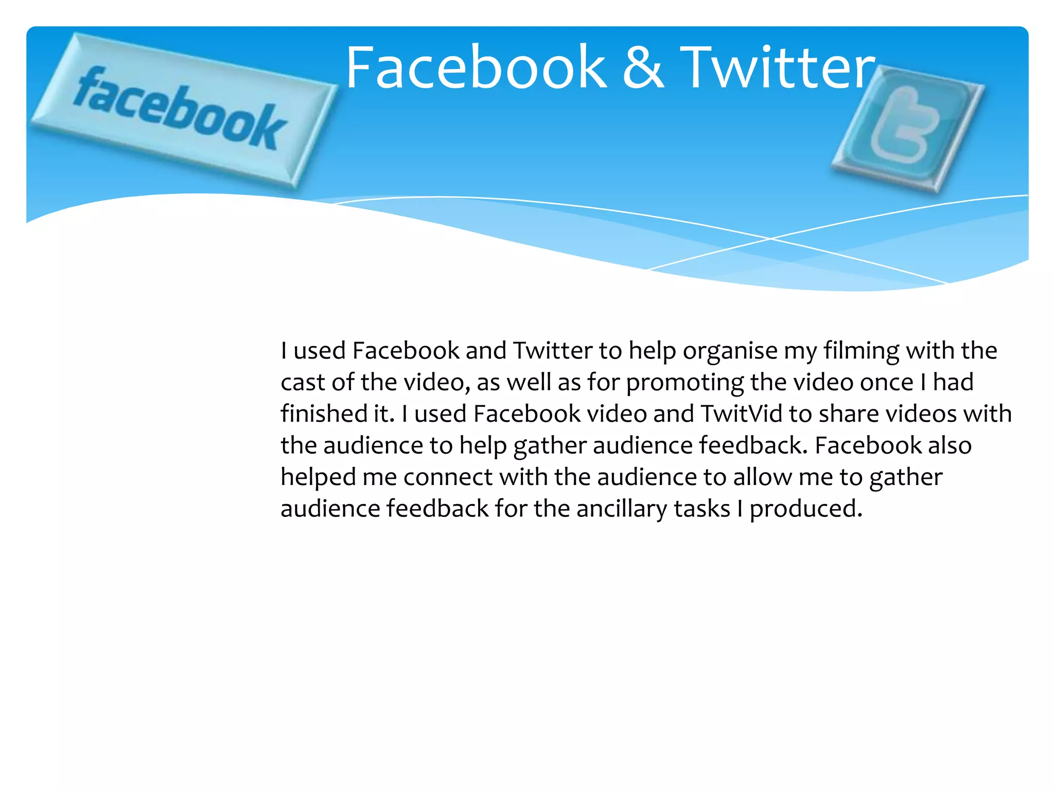 Facebook & TwitterI used Facebook and Twitter to help organise my filming with the cast of the video, as well as for promoting the video once I had finished it. I used Facebook video and TwitVid to share videos with the audience to help gather audience feedback. Facebook also helped me connect with the audience to allow me to gather audience feedback for the ancillary tasks I produced.
