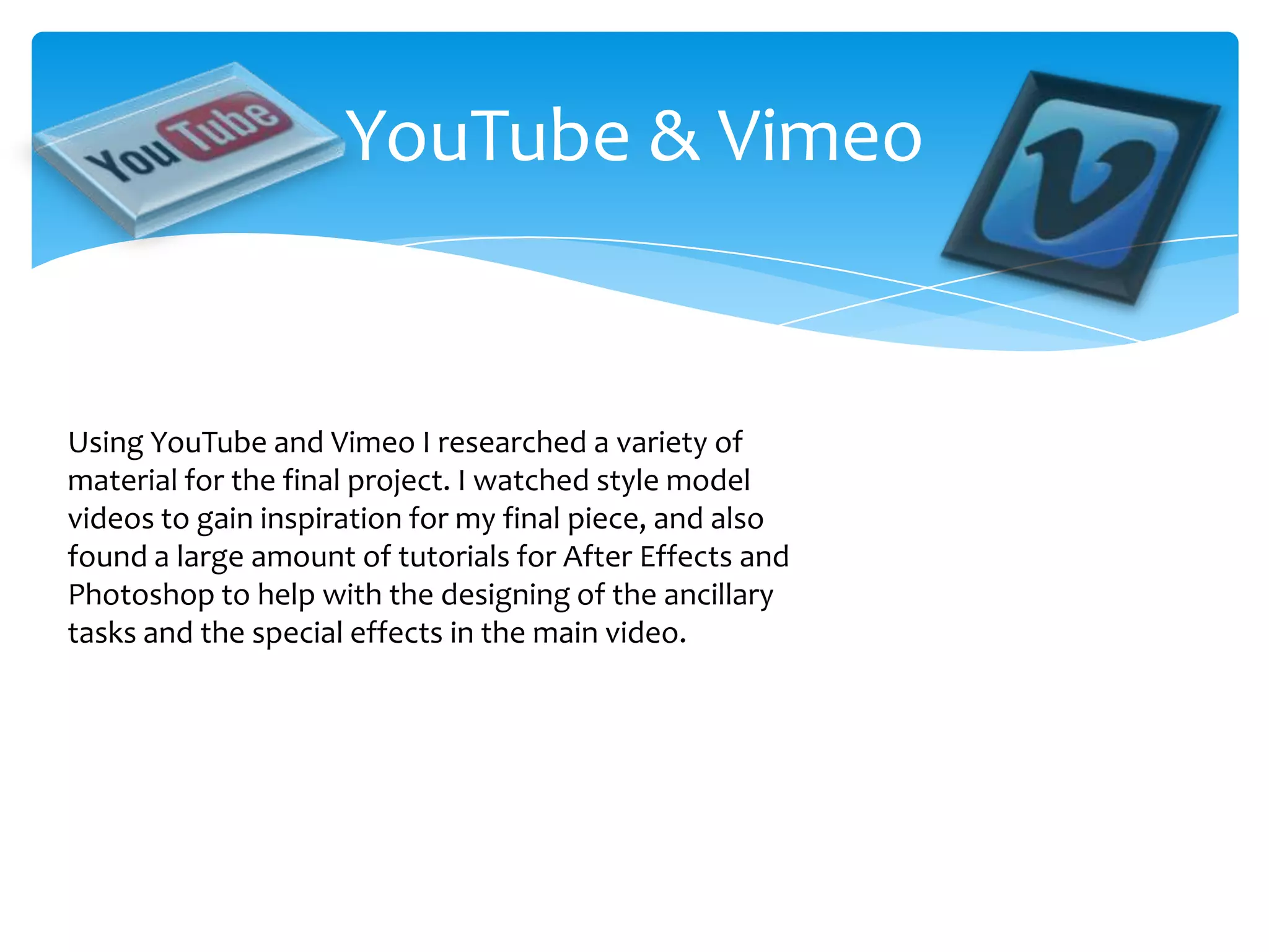 YouTube & VimeoUsing YouTube and Vimeo I researched a variety of material for the final project. I watched style model videos to gain inspiration for my final piece, and also found a large amount of tutorials for After Effects and Photoshop to help with the designing of the ancillary tasks and the special effects in the main video.