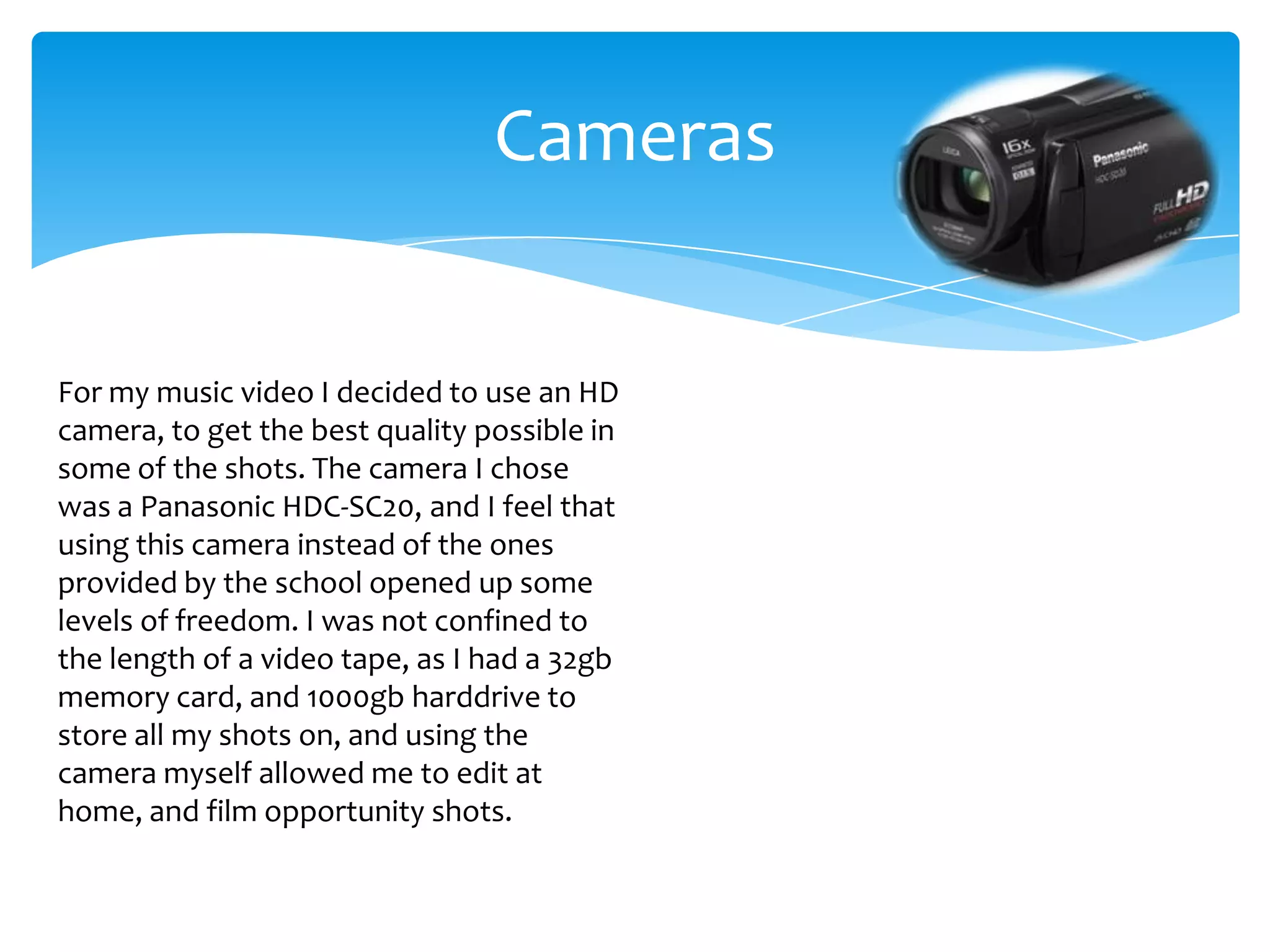 CamerasFor my music video I decided to use an HD camera, to get the best quality possible in some of the shots. The camera I chose was a Panasonic HDC-SC20, and I feel that using this camera instead of the ones provided by the school opened up some levels of freedom. I was not confined to the length of a video tape, as I had a 32gb memory card, and 1000gb harddrive to store all my shots on, and using the camera myself allowed me to edit at home, and film opportunity shots.