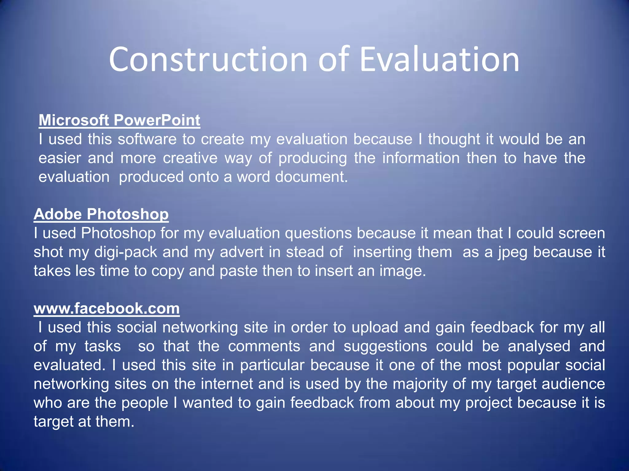 Microsoft PowerPoint 2007- I used Microsoft PowerPoint in my evaluation stage in order to create my concept, treatment and justification  element of my tasks  and I used this software to do this because it was the easiest to use and refer back to with the information it holds.HardwareDigital Camera- I used a digital camera for my  research and planning  stage because I had to take still pictures of my storyboard which I create by hand and my designs in order to place them onto the computer as a jpeg or onto a document so as to then place them onto my blog .Construction Ancillary TaskI used different software and hardware to construct my Advert and my digi-pack which are as follows:SoftwareAdobe Photoshop – This was the main software I used to create my advert and my digi-pack  where I could placed pictures and effects in order to create the  image I wanted for both if these tasks. Even though I had used this software before, by carrying out these tasks it has made me more confident with using it as a software and has been beneficial to me because now I can  use the different effects that are included  on Photoshop, I know how to manipulate an image and I can  create images from scratch using various shapes and colours.
